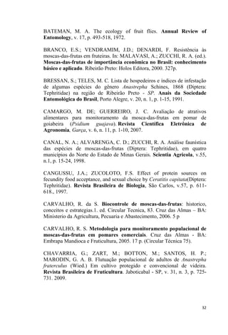 BATEMAN, M. A. The ecology of fruit flies. Annual Review of
Entomology, v. 17, p. 493-518, 1972.
BRANCO, E.S.; VENDRAMIM, J.D.; DENARDI, F. Resistência às
moscas-das-frutas em fruteiras. In: MALAVASI, A.; ZUCCHI, R. A. (ed.).
Moscas-das-frutas de importância econômica no Brasil: conhecimento
básico e aplicado. Ribeirão Preto: Holos Editora, 2000. 327p.
BRESSAN, S.; TELES, M. C. Lista de hospedeiros e índices de infestação
de algumas espécies do gênero Anastrepha Schines, 1868 (Diptera:
Tephritidae) na região de Ribeirão Preto - SP. Anais da Sociedade
Entomológica do Brasil, Porto Alegre, v. 20, n. 1, p. 1-15, 1991.
CAMARGO, M. DE; GUERREIRO, J. C. Avaliação de atrativos
alimentares para monitoramento da mosca-das-frutas em pomar de
goiabeira (Psidium guajava). Revista Científica Eletrônica de
Agronomia, Garça, v. 6, n. 11, p. 1-10, 2007.
CANAL, N. A.; ALVARENGA, C. D.; ZUCCHI, R. A. Análise faunística
das espécies de moscas-das-frutas (Diptera: Tephritidae), em quatro
municípios do Norte do Estado de Minas Gerais. Scientia Agricola, v.55,
n.1, p. 15-24, 1998.
CANGUSSU, J.A.; ZUCOLOTO, F.S. Effect of protein sources on
fecundity food acceptance, and sexual choice by Ceratitis capitata(Diptera:
Tephritidae). Revista Brasileira de Biologia, São Carlos, v.57, p. 611-
618., 1997.
CARVALHO, R. da S. Biocontrole de moscas-das-frutas: historico,
conceitos e estrategias.1. ed. Circular Tecnica, 83. Cruz das Almas BA:
Ministerio da Agricultura, Pecuaria e Abastecimento, 2006. 5 p
CARVALHO, R. S. Metodologia para monitoramento populacional de
moscas-das-frutas em pomares comerciais. Cruz das Almas - BA:
Embrapa Mandioca e Fruticultura, 2005. 17 p. (Circular Técnica 75).
CHAVARRIA, G.; ZART, M.; BOTTON, M.; SANTOS, H. P.;
MARODIN, G. A. B. Flutuação populacional de adultos de Anastrepha
fraterculus (Wied.) Em cultivo protegido e convencional de videira.
Revista Brasileira de Fruticultura. Jaboticabal - SP, v. 31, n. 3, p. 725-
731. 2009.
 