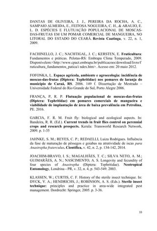 DANTAS DE OLIVEIRA, J. J., PEREIRA DA ROCHA, A. C.,
SAMPAIO ALMEIDA, E., FEITOSA NOGUEIRA, C. H., & ARAUJO, E.
L. D. ESPÉCIES E FLUTUAÇÃO POPULACIONAL DE MOSCAS-
DAS-FRUTAS EM UM POMAR COMERCIAL DE MANGUEIRA, NO
LITORAL DO ESTADO DO CEARÁ. Revista Caatinga, v. 22, n. 1,
2009.
FACHINELLO, J. C.; NACHTIGAL, J. C.; KERSTEN, E. Fruticultura:
Fundamentos e práticas. Pelotas-RS: Embrapa Clima Temperado, 2009.
Disponívelem:<http://www.cpact.embrapa.br/publicacoes/download/livro/f
ruticultura_fundamentos_patica/i ndex.htm>. Acesso em: 20 maio 2012.
FOFONKA, L. Espaço agrícola, ambiente e agroecologia: incidência de
moscas-das-frutas (Diptera: Tephritidae) nos pomares de laranja do
município de Caraá, RS. 2006. 149 f. Dissertação de Mestrado
Universidade Federal do Rio Grande do Sul, Porto Alegre 2006.
FRANÇA, P, R. P. Flutuação populacional de moscas-das-frutas
(Diptera: Tephritidae) em pomares comerciais de mangueira e
viabilidade de implantação de área de baixa prevalência em Petrolina,
PE. 2016.
GARCIA, F. R. M. Fruit fly: biological and ecological aspects. In:
Bandeira, R. R. (Ed.). Current trends in fruit flies control on perennial
crops and research prospects. Kerala: Transworld Research Network,
2009. p. 1-35
JAHNKE, S. M.; REYES, C. P.; REDAELLI, Luiza Rodrigues. Influência
da fase de maturação de pêssegos e goiabas na atratividade de iscas para
Anastrepha fraterculus. Científica, v. 42, n. 2, p. 134-142, 2014.
JOACHIM-BRAVO, I. S.; MAGALHÃES, T. C.; SILVA NETO, A. M.;
GUIMARÃES, A. N.; NASCIMENTO, A. S. Longevity and fecundity of
four species of Anastrepha (Diptera: Tephritidae). Neotropical
Entomology, Londrina - PR, v. 32, n. 4, p. 543-549. 2003.
KLASSEN, W.; CURTIS, C. F. History of the sterile insect technique. In:
DYCK, V. A.; HENDRICHS, J.; ROBINSON, A. S. (Eds.). Sterile insect
technique: principles and practice in area-wide integrated pest
management. Dordrecht: Springer, 2005. p. 3-36.
 
