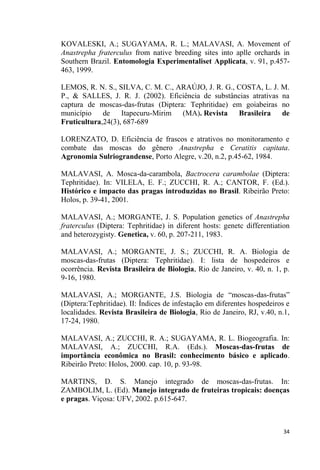 KOVALESKI, A.; SUGAYAMA, R. L.; MALAVASI, A. Movement of
Anastrepha fraterculus from native breeding sites into aplle orchards in
Southern Brazil. Entomologia Experimentaliset Applicata, v. 91, p.457-
463, 1999.
LEMOS, R. N. S., SILVA, C. M. C., ARAÚJO, J. R. G., COSTA, L. J. M.
P., & SALLES, J. R. J. (2002). Eficiência de substâncias atrativas na
captura de moscas-das-frutas (Diptera: Tephritidae) em goiabeiras no
município de Itapecuru-Mirim (MA). Revista Brasileira de
Fruticultura,24(3), 687-689
LORENZATO, D. Eficiência de frascos e atrativos no monitoramento e
combate das moscas do gênero Anastrepha e Ceratitis capitata.
Agronomia Sulriograndense, Porto Alegre, v.20, n.2, p.45-62, 1984.
MALAVASI, A. Mosca-da-carambola, Bactrocera carambolae (Diptera:
Tephritidae). In: VILELA, E. F.; ZUCCHI, R. A.; CANTOR, F. (Ed.).
Histórico e impacto das pragas introduzidas no Brasil. Ribeirão Preto:
Holos, p. 39-41, 2001.
MALAVASI, A.; MORGANTE, J. S. Population genetics of Anastrepha
fraterculus (Diptera: Tephritidae) in diferent hosts: genetc differentiation
and heterozygisty. Genetica, v. 60, p. 207-211, 1983.
MALAVASI, A.; MORGANTE, J. S.; ZUCCHI, R. A. Biologia de
moscas-das-frutas (Diptera: Tephritidae). I: lista de hospedeiros e
ocorrência. Revista Brasileira de Biologia, Rio de Janeiro, v. 40, n. 1, p.
9-16, 1980.
-das-
(Diptera:Tephritidae). II: Índices de infestação em diferentes hospedeiros e
localidades. Revista Brasileira de Biologia, Rio de Janeiro, RJ, v.40, n.1,
17-24, 1980.
MALAVASI, A.; ZUCCHI, R. A.; SUGAYAMA, R. L. Biogeografia. In:
MALAVASI, A.; ZUCCHI, R.A. (Eds.). Moscas-das-frutas de
importância econômica no Brasil: conhecimento básico e aplicado.
Ribeirão Preto: Holos, 2000. cap. 10, p. 93-98.
MARTINS, D. S. Manejo integrado de moscas-das-frutas. In:
ZAMBOLIM, L. (Ed). Manejo integrado de fruteiras tropicais: doenças
e pragas. Viçosa: UFV, 2002. p.615-647.
 