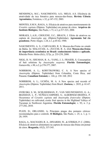 MENDONÇA, M.C.; NASCIMENTO, A.S.; MELO, A.S. Eficiência da
atratividade da isca fotoativa para moscas-das-frutas. Revista Ciência
Agronômica, Fortaleza, v.32, p.147-152, 2003.
MONTES, S.M.N.; RAGA, A. Eficácia de atrativos para monitoramento de
Ceratitis capitata (Diptera: Tephritidae) em pomar de citros. Arquivos do
Instituto Biológico, São Paulo, v.73, n.3, p.317-323, 2006
MORAES, L.A.H.; CHOUENE, E.C., BRAUN, J. Efeito de atrativos na
captura de Anastrepha spp. (Diptera:Tephritidae). Agronomia Sul rio
grandense, Porto Alegre, v.24, n.1, p.45-62, 1988.
NASCIMENTO, A. S.; CARVALHO, R. S. Moscas-das-Frutas no estado
da Bahia. In: MALAVASI, A.; ZUCCHI, R. A. (Ed) Moscas-das-frutas
de importância econômica no Brasil: conhecimento básico e aplicado,
Ribeirão Preto: Holos (Ed.), 327p., p. 235-239, 2000.
NIGG, H. N.; SHUMAN, R. A.; YANG, J. J.; FRASER, S. Consumption
of bait solutions by Anastrepha suspensa. Florida Entomologist,
Gainesville, v.90, n.2, p.370-377, 2007.
NORRBOM, A. L.; KORYTKOWSKI, C. A. A New species of
Anastrepha (Diptera: Tephritidae) from Columbia, Costa Rica, and
Panamá. Canadiam Entomol, v. 144, p. 158 168. 2012
NORRBOM, A. L.; UCHÔA, M. A. A New species and records of
Anastrepha (Diptera: Tephritidae) from Brazil. Zootaxa, v. 2835, p. 61-67.
2011.
OVRUSKI, S. M.; SCHLISERMAN, P.; VAN NIEUWENHOVE, G. A.;
BEZDJIAN, L. P.; NÚÑEZ-CAMPERO, S.; ALBORNOZ-MEDINA, P.
Occurrence of Ceratitis capitata and Anastrepha fraterculus (Diptera:
Tephritidae) on cultivated, exotic fruit species in the Highland Valleys of
Tucuman in Northwest Argentina. Florida Entomologist, v. 93, n. 2 p.
277-282, 2010.
PUZZI, D.; ORLANDO, A. Principais pragas dos pomares cítricos:
recomendações para o controle. O Biológico, São Paulo, v. 25, n. 1, p. 1-
20, 1959.
RAGA, A., MACHADO, R. A., DINARDO, W., & STRIKIS, P. C. (2006).
Eficácia de atrativos alimentares na captura de moscas-das-frutas em pomar
de citros. Bragantia, 65(2), 337-345.
 