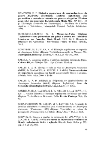 RAMPAZZO, E. F. Dinâmica populacional de moscas-das-frutas do
gênero Anastrepha (Wiedmann) (Díptera: Tephritidae), seus
parasitóides e predadores coletados em pomares de goiaba (Pisidium
guajava L.) nos municípios de Jaboticabal e Monte Alto SP. 1994. 133
p. Dissertação (Mestrado em Entomologia) - Faculdade de Ciências
Agrárias e Veterinárias, Universidade Estadual Paulista, Jaboticabal,
1994.
RODRIGUES-BARRETO, N. T. Moscas-das-frutas (Diptera:
Tephritidae) e seus parasitóides em goiaba e acerola nos Tabuleiros
Litorâneos, em Parnaíba, Piauí, Brasil. 2010. 86 f. Dissertação
(Mestrado em Agronomia) - Universidade Federal do Piauí, Teresina,
2010.
RONCHI-TELES, B.; SILVA, N. M. Flutuação populacional de espécies
de Anastrepha Schiner (Diptera: Tephritidae) na região de Manaus, AM.
Neotropical Entomology, Londrina, v. 34, n. 5, p. 733-741, 2005.
SALES, L. A. Conheça e controle o terror dos pomares: moscas-das-frutas.
Cultivar HF, dez.2000/jan. 2001. 10 p. (Caderno Técnico)
SALLES, L. A. B. Biologia e ciclo de vida de Anastrepha fraterculus
(WIED.) In: MALAVASI, A.; ZUCCHI, R. A. (Eds.). Moscas-das-frutas
de importância econômica no Brasil: conhecimento básico e aplicado.
Ribeirão Preto: Holos, 2000. p. 81-86
SALLES, L. A. B. Influência do fotoperíodo no desenvolvimento de
Anastrepha fraterculus (Wied.) (Diptera: Tephritidae). Anais da
Sociedade Entomológica do Brasil, v.22, n.1, p.47- 55, 1993a.
SANTOS, M. DA S. NAVACK, K. I., De ARAUJO, E. L., & SILVA, J. G.
(2011). Análise faunística e flutuação populacional de moscas-das-frutas
(Diptera: Tephritidae) em Belmonte, Bahia. Revista Caatinga,24(4), 86-
93.
SCOZ, P.; BOTTON, M.; GARCIA, M. S.; PASTORI, P. L. Avaliação de
atrativos alimentares e armadilhas para o monitoramento de Anastrepha
fraterculus (Wiedemann, 1830) (Diptera: Tephritidae) na cultura do
pessegueiro (Prunus persica (L.) Batsh). Idesia, Chile, v. 24, n. 2, 2006.
SELIVON, D. Biologia e padrões de especiação. In: MALAVASI, A. &
ZUCCHI, R. A (Ed.). Moscas-das-frutas de importância econômica no
Brasil: conhecimento básico e aplicado, Ribeirão Preto: Holos, p. 327,
cap. 2, p. 25-39, 2000.
 