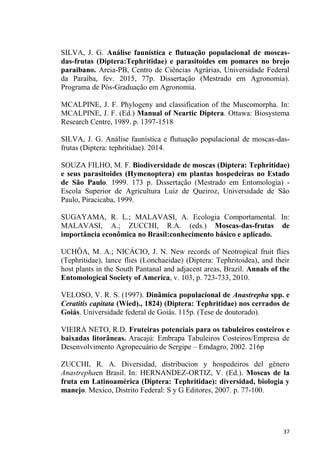SILVA, J. G. Análise faunística e flutuação populacional de moscas-
das-frutas (Diptera:Tephritidae) e parasitoides em pomares no brejo
paraibano. Areia-PB, Centro de Ciências Agrárias, Universidade Federal
da Paraíba, fev. 2015, 77p. Dissertação (Mestrado em Agronomia).
Programa de Pós-Graduação em Agronomia.
MCALPINE, J. F. Phylogeny and classification of the Muscomorpha. In:
MCALPINE, J. F. (Ed.) Manual of Neartic Diptera. Ottawa: Biosystema
Research Centre, 1989. p. 1397-1518
SILVA, J. G. Análise faunística e flutuação populacional de moscas-das-
frutas (Diptera: tephritidae). 2014.
SOUZA FILHO, M. F. Biodiversidade de moscas (Diptera: Tephritidae)
e seus parasitoides (Hymenoptera) em plantas hospedeiras no Estado
de São Paulo. 1999. 173 p. Dissertação (Mestrado em Entomologia) -
Escola Superior de Agricultura Luiz de Queiroz, Universidade de São
Paulo, Piracicaba, 1999.
SUGAYAMA, R. L.; MALAVASI, A. Ecologia Comportamental. In:
MALAVASI, A.; ZUCCHI, R.A. (eds.) Moscas-das-frutas de
importância econômica no Brasil:conhecimento básico e aplicado.
UCHÔA, M. A.; NICÁCIO, J. N. New records of Neotropical fruit flies
(Tephritidae), lance flies (Lonchaeidae) (Diptera: Tephritoidea), and their
host plants in the South Pantanal and adjacent areas, Brazil. Annals of the
Entomological Society of America, v. 103, p. 723-733, 2010.
VELOSO, V. R. S. (1997). Dinâmica populacional de Anastrepha spp. e
Ceratitis capitata (Wied)., 1824) (Diptera: Tephritidae) nos cerrados de
Goiás. Universidade federal de Goiás. 115p. (Tese de doutorado).
VIEIRA NETO, R.D. Fruteiras potenciais para os tabuleiros costeiros e
baixadas litorâneas. Aracajú: Embrapa Tabuleiros Costeiros/Empresa de
Desenvolvimento Agropecuário de Sergipe Emdagro, 2002. 216p
ZUCCHI, R. A. Diversidad, distribucion y hospedeiros del gênero
Anastrephaen Brasil. In: HERNANDEZ-ORTIZ, V. (Ed.). Moscas de la
fruta em Latinoamérica (Diptera: Tephritidae): diversidad, biologia y
manejo. Mexico, Distrito Federal: S y G Editores, 2007. p. 77-100.
 