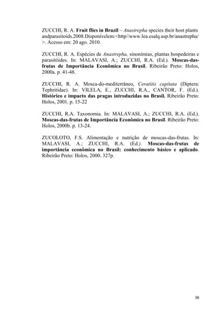 ZUCCHI, R. A. Fruit flies in Brazil Anastrepha species their host plants
andparasitoids.2008.Disponívelem:<http//www.lea.esalq.usp.br/anastrepha/
>. Acesso em: 20 ago. 2010.
ZUCCHI, R. A. Espécies de Anastrepha, sinonímias, plantas hospedeiras e
parasitóides. In: MALAVASI, A.; ZUCCHI, R.A. (Ed.). Moscas-das-
frutas de Importância Econômica no Brasil. Ribeirão Preto: Holos,
2000a. p. 41-48.
ZUCCHI, R. A. Mosca-do-mediterrâneo, Ceratitis capitata (Diptera:
Tephritidae). In: VILELA, E., ZUCCHI, R.A., CANTOR, F. (Ed.).
Histórico e impacto das pragas introduzidas no Brasil. Ribeirão Preto:
Holos, 2001. p. 15-22
ZUCCHI, R.A. Taxonomia. In: MALAVASI, A.; ZUCCHI, R.A. (Ed.).
Moscas-das-frutas de Importância Econômica no Brasil. Ribeirão Preto:
Holos, 2000b. p. 13-24.
ZUCOLOTO, F.S. Alimentação e nutrição de moscas-das-frutas. In:
MALAVASI, A.; ZUCCHI, R.A. (Ed.). Moscas-das-frutas de
importância econômica no Brasil: conhecimento básico e aplicado.
Ribeirão Preto: Holos, 2000. 327p.
 