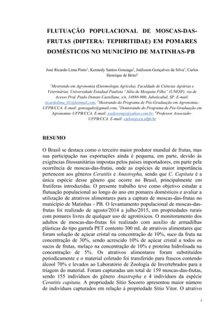 FLUTUAÇÃO POPULACIONAL DE MOSCAS-DAS-
FRUTAS (DIPTERA: TEPHRITIDAE) EM POMARES
DOMÉSTICOS NO MUNICÍPIO DE MATINHAS-PB
José Ricardo Lima Pinto1
, Kennedy Santos Gonzaga2
, Joálisson Gonçalves da Silva3
, Carlos
Henrique de Brito4
1
Mestrando em Agronomia (Entomologia Agrícola), Faculdade de Ciências Agrárias e
Acesso Prof. Paulo Donato Castellane, s/n, 14888-900, Jaboticabal, SP. E-mail:
ricardolima_01@hotmail.com; 2
Mestrando do Programa de Pós-Graduação em Agronomia
UFPB/CCA. E-mail: gonzagaks@gmail.com; 3
Doutorando do Programa de Pós-Graduação em
Agronomia UFPB/CCA. E-mail: joalissongs@yahoo.com.br; 4
Professor Associado
UFPB/CCA. E-mail: carlos@cca.ufpb.br
RESUMO
O Brasil se destaca como o terceiro maior produtor mundial de frutas, mas
sua participação nas exportações ainda é pequena, em parte, devido às
exigências fitossanitárias impostas pelos países importadores, em parte pela
ocorrência de moscas-das-frutas, onde as espécies de maior importância
pertencem aos gêneros Ceratitis e Anastrepha, sendo que C. Capitata é a
única espécie desse gênero que ocorre no Brasil, principalmente em
frutíferas introduzidas. O presente trabalho teve como objetivo estudar a
flutuação populacional ao longo do ano em pomares domésticos e avaliar a
utilização de atrativos alimentares para a captura de moscas-das-frutas no
município de Matinhas - PB. O levantamento populacional de moscas-das-
frutas foi realizado de agosto/2014 a julho/2015, em propriedades rurais
com pomares livres de qualquer uso de agrotóxicos. O monitoramento dos
adultos de moscas-das-frutas foi realizado com auxílio de armadilhas
plásticas do tipo garrafa PET contento 300 mL de atrativos alimentares que
foram solução de açúcar cristal na concentração de 10%, suco da fruta na
concentração de 30%, sendo acrescido 10% de açúcar cristal a todos os
sucos de frutas, melaço na concentração de 10% e proteína hidrolisada na
concentração de 5%. Os atrativos alimentares foram substituídos
periodicamente e o material coletado foi transferido para frascos contendo
álcool 70% e levados ao Laboratório de Zoologia de Invertebrados para a
triagem do material. Foram capturadas um total de 159 moscas-das-frutas,
sendo 155 indivíduos do gênero Anastrepha e 4 indivíduos da espécie
Ceratitis capitata. A propriedade Sítio Socorro apresentou maior número
de indivíduos capturados em relação à propriedade Sítio Vitor. O atrativo
 