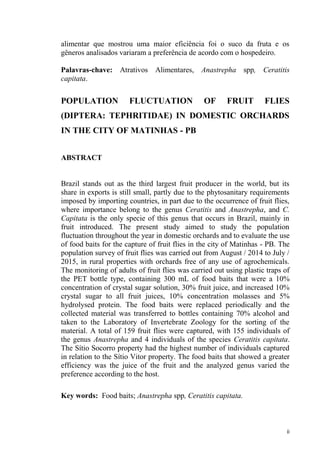 alimentar que mostrou uma maior eficiência foi o suco da fruta e os
gêneros analisados variaram a preferência de acordo com o hospedeiro.
Palavras-chave: Atrativos Alimentares, Anastrepha spp, Ceratitis
capitata.
POPULATION FLUCTUATION OF FRUIT FLIES
(DIPTERA: TEPHRITIDAE) IN DOMESTIC ORCHARDS
IN THE CITY OF MATINHAS - PB
ABSTRACT
Brazil stands out as the third largest fruit producer in the world, but its
share in exports is still small, partly due to the phytosanitary requirements
imposed by importing countries, in part due to the occurrence of fruit flies,
where importance belong to the genus Ceratitis and Anastrepha, and C.
Capitata is the only specie of this genus that occurs in Brazil, mainly in
fruit introduced. The present study aimed to study the population
fluctuation throughout the year in domestic orchards and to evaluate the use
of food baits for the capture of fruit flies in the city of Matinhas - PB. The
population survey of fruit flies was carried out from August / 2014 to July /
2015, in rural properties with orchards free of any use of agrochemicals.
The monitoring of adults of fruit flies was carried out using plastic traps of
the PET bottle type, containing 300 mL of food baits that were a 10%
concentration of crystal sugar solution, 30% fruit juice, and increased 10%
crystal sugar to all fruit juices, 10% concentration molasses and 5%
hydrolysed protein. The food baits were replaced periodically and the
collected material was transferred to bottles containing 70% alcohol and
taken to the Laboratory of Invertebrate Zoology for the sorting of the
material. A total of 159 fruit flies were captured, with 155 individuals of
the genus Anastrepha and 4 individuals of the species Ceratitis capitata.
The Sítio Socorro property had the highest number of individuals captured
in relation to the Sítio Vitor property. The food baits that showed a greater
efficiency was the juice of the fruit and the analyzed genus varied the
preference according to the host.
Key words: Food baits; Anastrepha spp, Ceratitis capitata.
 