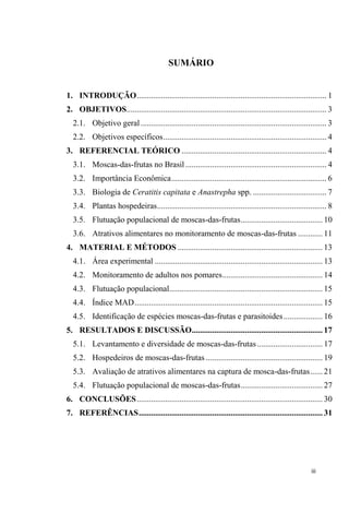 SUMÁRIO
1. INTRODUÇÃO............................................................................................. 1
2. OBJETIVOS.................................................................................................. 3
2.1. Objetivo geral ........................................................................................... 3
2.2. Objetivos específicos................................................................................ 4
3. REFERENCIAL TEÓRICO ....................................................................... 4
3.1. Moscas-das-frutas no Brasil ..................................................................... 4
3.2. Importância Econômica............................................................................ 6
3.3. Biologia de Ceratitis capitata e Anastrepha spp. .................................... 7
3.4. Plantas hospedeiras................................................................................... 8
3.5. Flutuação populacional de moscas-das-frutas........................................ 10
3.6. Atrativos alimentares no monitoramento de moscas-das-frutas ............ 11
4. MATERIAL E MÉTODOS ....................................................................... 13
4.1. Área experimental .................................................................................. 13
4.2. Monitoramento de adultos nos pomares................................................. 14
4.3. Flutuação populacional........................................................................... 15
4.4. Índice MAD............................................................................................ 15
4.5. Identificação de espécies moscas-das-frutas e parasitoides................... 16
5. RESULTADOS E DISCUSSÃO................................................................ 17
5.1. Levantamento e diversidade de moscas-das-frutas................................ 17
5.2. Hospedeiros de moscas-das-frutas ......................................................... 19
5.3. Avaliação de atrativos alimentares na captura de mosca-das-frutas...... 21
5.4. Flutuação populacional de moscas-das-frutas........................................ 27
6. CONCLUSÕES........................................................................................... 30
7. REFERÊNCIAS.......................................................................................... 31
 