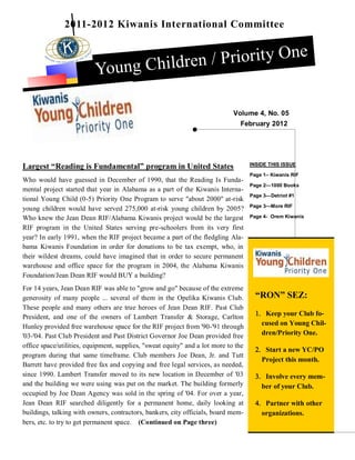 2011-2012 Kiwanis International Committee


                                         / Priority One
                          Young Children

                                                                             Volume 4, No. 05
                                                                               February 2012




Largest “Reading is Fundamental” program in United States                           INSIDE THIS ISSUE

                                                                                    Page 1– Kiwanis RIF
Who would have guessed in December of 1990, that the Reading Is Funda-
                                                                                    Page 2—1000 Books
mental project started that year in Alabama as a part of the Kiwanis Interna-
                                                                                    Page 3—Detriot #1
tional Young Child (0-5) Priority One Program to serve "about 2000" at-risk
                                                                                    Page 3—More RIF
young children would have served 275,000 at-risk young children by 2005?
Who knew the Jean Dean RIF/Alabama Kiwanis project would be the largest             Page 4- Orem Kiwanis

RIF program in the United States serving pre-schoolers from its very first
year? In early 1991, when the RIF project became a part of the fledgling Ala-
bama Kiwanis Foundation in order for donations to be tax exempt, who, in
their wildest dreams, could have imagined that in order to secure permanent
warehouse and office space for the program in 2004, the Alabama Kiwanis
Foundation/Jean Dean RIF would BUY a building?
For 14 years, Jean Dean RIF was able to "grow and go" because of the extreme
generosity of many people ... several of them in the Opelika Kiwanis Club.            “RON” SEZ:
These people and many others are true heroes of Jean Dean RIF. Past Club
President, and one of the owners of Lambert Transfer & Storage, Carlton                Keep your Club fo-
Hunley provided free warehouse space for the RIF project from '90-'91 through           cused on Young Chil-
'03-'04. Past Club President and Past District Governor Joe Dean provided free          dren/Priority One.
office space/utilities, equipment, supplies, "sweat equity" and a lot more to the
                                                                                       Start a new YC/PO
program during that same timeframe. Club members Joe Dean, Jr. and Tutt
                                                                                        Project this month.
Barrett have provided free fax and copying and free legal services, as needed,
since 1990. Lambert Transfer moved to its new location in December of '03              Involve every mem-
and the building we were using was put on the market. The building formerly             ber of your Club.
occupied by Joe Dean Agency was sold in the spring of '04. For over a year,
Jean Dean RIF searched diligently for a permanent home, daily looking at               Partner with other
buildings, talking with owners, contractors, bankers, city officials, board mem-        organizations.
bers, etc. to try to get permanent space. (Continued on Page three)
 