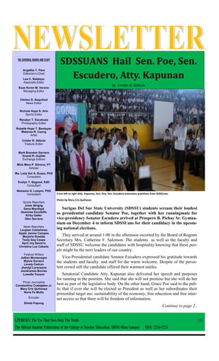 THE EDITORIAL BOARD AND STAFF
Angelito T. Pera
Editorial-in-Chief
Lea C. Balatayo
Associate Editor
Esse Koren M. Verano
Managing Editor
Clinton D. Sequihod
News Editor
Nichole Hope S. Ario
Sports Editor
Renalyn T. Escabusa
Photography Editor
Rubelle Hope T. Bantayan
Melanne R. Caong
Artist
Crisler R. Atibula
Feature Editor
Mark Brandon Serrano
Gracel R. Gujilde
Exchange Editors
Mick Mars P. Silvano, PT
Adviser
Ma. Lady Sol A. Suazo, PhD
Consultant
Evelyn T. Bagood, EdD
Consultant
Nemesio G. Loayon, PhD
Consultant
Sports Reporters
Josie Alngog
Gena Mandigal
Quennee Escobillo
Kirby Galler
Glen Serrano
News Reporters
Loujean Castañares
Apple Janine Campos
Marjorie Rosette
Teoly Gay Caspe
April Joy Secarro
Christina Luz Cabaña
Feature Writers
Jollian Montenegro
Mylvie Soriano
Lovely Cedron
Jherdyl Lorenzana
Jesidramea Boniao
Lowella Tecson
Photo Journalists
Constantino Crabajales Jr.
Mary Cris Quiñonez
Norie Fe Mutia
Encoder
Shiela Papong
SDSSUANS Hail Sen. Poe, Sen.
Escudero, Atty. Kapunan
by Crisler R. Atibula
From left to right Atty. Kapunan, Sen. Poe, Sen. Escudero entertains questions from SDSSUans
Photo by Mary Cris Quiñonez
Surigao Del Sur State University (SDSSU) students scream their loudest
as presidential candidate Senator Poe, together with her runningmate for
vice-presidency Senator Escudero arrived at Prospero B. Pichay Sr. Gymna-
sium on December 4 to inform SDSSUans for their candidacy in the upcom-
ing national elections.
They arrived at around 1:00 in the afternoon escorted by the Board of Regents
Secretary Mrs. Catherine F. Salomon. The students as well as the faculty and
staff of SDSSU welcome the candidates with hospitality knowing that these peo-
ple might be the next leaders of our country.
Vice-Presidential candidate Senator Escudero expressed his gratitude towards
the students and faculty and staff for the warm welcome. Despite of the persis-
tent crowd still the candidate offered their warmest smiles.
Senatorial Candidate Atty. Kapunan also delivered her speech and purposes
for running in the position. She said that she will not promise but she will do her
best as part of the legislative body. On the other hand, Grace Poe said to the pub-
lic that if ever she will be elected as President as well as her subordinates their
primordial target are; sustainability of the economy, free education and free inter-
net access so that there will be freedom of information.
Continue to page 2..
CJWRECKS: The Eye That Sees Only The Truth |15
The Official Student Publication of the College of Teacher Education, SDSSU-Main Campus ISSN: 2244-1255
 
