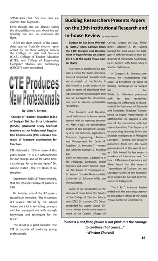 SDSSUANS Hail Sen. Poe, Sen. Es-
cudero, Atty. Kapunan...
Even though, she was already facing
the disqualification case about her na-
tionality but still she continues the
fight.
After the short speech of the candi-
dates queries from the student repre-
sented by the three colleges namely
the College of Arts and Sciences
(CAS), College of Teacher Education
(CTE), and College of Engineering
Computer Studies and Technology
(CECST) were entertained.
Budding Researchers Presents Papers
on the 13th Institutional Research and
In-house Review by Nicole Hope Ario
Surigao del Sur State Universi-
ty (SDSSU) Main Campus holds
the 13th Research and Develop-
ment In-house Review on Decem-
ber 3-4 at the Audio Visual Cen-
ter (AVC).
The event is conducted to pro-
vide a venue for paper presenta-
tions of completed research stud-
ies or projects of the faculty. It
also intend to assess research re-
sults in terms of significant find-
ings and identify technologies that
can be packaged for dissemina-
tion and to identify publishable
researches.
The Research and Develop-
ment institutional In-house review
started with an opening ceremo-
ny. After it was the presentation
proper of two categories: Catego-
ry A is for Fisheries, Agriculture,
Sciences, Engineering, Business
and Management. Mr. Cesar M.
Argallon, Dr. Fernado T. Herrera
and Muhnim Michael E. Manting
are the
panel of evaluators. Category B is
for Pedagogy, Language, Social
Sciences and other related stud-
ies. Dr. Fabian C. Pontiveros Jr.,
Dr. Adelyn Costello Abrea and Ms.
Catherine M. Salamon MELL are
the evaluators.
Some of the presenters in the
said event come from the faculty
of the College of Teacher Educa-
tion (CTE). Dr. Loayon, CTE Dean,
presented his paper about Cli-
mate Change Vulnerability Assess-
ment in the Coastal Villages of
Cortes, Surigao del Sur, Philip-
pines- Category A. Dr. Eupeña
bagged the gold award for Cate-
gory A with her research title Bio-
diversity of Nematode Assemblag-
es in Regions with Mine Sites in
Southern Mindanao.
In Category B, Samarca pre-
sented the Deskriptibong Pag-
susuri sa Estruktura ng Salita ng
Wikang Cantilangnun sa Surigao
del Sur.
While Dr. Montero presented
with her two researches,
namely, Sex Differences in Mathe-
matical Performance of Students
and Correlates Teachers’ Compe-
tence to Pupils’ Performance in
Mathematics. Dr. Bagood is also
one of the presenters with her
research entitled The Property of
Incorporating Learning Styles and
Multiple Intelligences in Philippine
Literature. Among the research
presenters from CTE, Dr. Suazo
garnered most of the awards such
as : Gold Award for her research
Interface of Literature and Cul-
ture : A Mamanua Experience and
Silver Award for the research
Transmission of Tud-om: An oral
Literature Genre of the Mamanu-
as in Surigao del Sur and Best Pre-
senter for Category B.
The R & D In-house Review
ended with the awarding ceremo-
ny and picture taking at the Audio
-Visual Center on December 4.
by Glen P. Serrano
College of Teacher Education (CTE)
of Surigao Del Sur State University
(SDSSU) produced newly licensed
teachers as the Professional Regula-
tion Commission (PRC) released the
result of licensure examination for
Teachers.
CTE obtained a 12% increase of this
years result. “It is a n achievement
for our college and at the same time
a challenge for us to aim higher” Dr.
Loayon stated , the CTE Dean of in-
struction.
September 2015 LET Result reveals,
that the total percentage of passers is
79%.
Mr. Enderes, one of the LET passers
stated in an interview, “The in-campus
LET review offered by the school
helped me a lot in refreshing concepts
and has equipped me with enough
knowledge and techniques for the
tests.”
The result is a good indicator that
CTE is capable of producing young
professionals.
“Success is not final, failure is not fatal: it is the courage
to continue that counts...”
-Winston Churchill
16
 