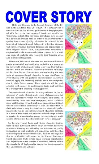 Hello and Welcome to the Second Semester of the By-
line in the Academic Year 2015-2016. It is actually one of
our functions of this student publication to keep you post-
ed with the events that happened inside and outside our
University. In fact, this new issue introduces new ideology
that education evolves itself in order to adapt standards of
quality instruction. Quality education is centered in the
heart of all Universities and Colleges in order that students
will embrace various learning domains and experiences for
their brighter future. Thus, outcomes-based education is
emphasized in the modern education relevant to the vari-
ous needs of students with respect to their learning styles
and multiple intelligences.
Meanwhile, educators, teachers and mentors will have to
create meaningful and motivating activities and programs
for the benefit of students in order to develop their full po-
tentials, skills and abilities, which will be useful and help-
ful for their future. Furthermore, understanding the con-
texts of outcomes-based education is very significant to
every student with the guidance and support of teachers in
order to apply the necessary learned skills and competen-
cies in their future career. Thus, students will be goal-
oriented with respect to performance tasks and activities
that transpired in teaching-learning process.
Outcomes-based education is a very relevant in the at-
tainment of goals of students in terms of classroom activi-
ties and experiences which will be helpful and useful in
transforming them into more competent, more confident,
more skilled, more versatile and more open-minded individ-
uals of the academic community. It is in this sense that to-
day’s education is very focussed on the academic perfor-
mance reflected in the outcomes-based education contexts.
It is also in this sense that students should adapt in order
to survive in understanding deeply the concepts and appli-
cations of outcomes-based education in view of pedagogy.
On the other hand, basic and higher education institu-
tions in both public and private adapt outcomes-based ed-
ucation in meeting and achieving the standards of quality
instruction so that students will experience activities that
will develop and enhance their skills, abilities and capabili-
ties as productive individuals in the future. Outcomes-
based education truly fosters equal learning opportunities
and experiences in the context of academic freedom and in
the standards of high quality instruction implemented in
the Universities and Colleges.
 