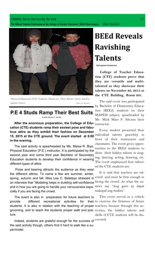 After the enormous preparation, the College of Edu-
cation (CTE) students ramp their sexiest pose and fabu-
lous attire as they exhibit their fashion on December
15, 2015 at the CTE ground. The event started at 6:00
in the evening.
The said activity is spearheaded by Ms. Maisa R. Biyo,
Physical Education (P.E.) instructor. It is participated by the
second year and some third year Bachelor of Secondary
Education students to develop their confidence in wearing
different types of attire.
Poise and bearing attracts the audience as they wear
the different attires. To name a few are summer, winter,
spring, autumn and fall. Miss Lea C. Balatayo stressed in
an interview that “Modeling helps in building self-confidence
and in how you are going to handle your nervousness espe-
cially if you are facing the crowd.
The event is also in preparation for future teachers to
provide different recreational activities for their
students. It is also in relation with the teaching of proper
grooming, and to teach the students proper walk and pos-
ture.
Indeed, students are grateful enough for the success of
the said activity though, others find it hard to walk like a su-
permodel.
P.E 4 Studs Ramp Their Best Suits
by Mark Brandon C. Serrano
CJWRECKS: The Eye That Sees Only The Truth |17
The Official Student Publication of the College of Teacher Education, SDSSU-Main Campus ISSN: 2244-1255
Physical Education (P.E) Students Showcase Their Winter Attire and Ex-
quisite Poses (Photo by Renalyn)
College of Teacher Educa-
tion (CTE) students prove that
they are versatile and multi-
talented as they showcase their
talents on November 26, 2015 at
the CTE Building, Room 201.
The said event was participated
by Bachelor of Elementary Educa-
tion (BEEd) students on their
MAPEH subject, spearheaded by
Mr. Mick Mars P. Silvano their
instructor.
Every student presented their
individual talents gracefuly in
front of their instructors and
classmates. The event gives oppor-
tunities to the BEEd students to
show their hidden talents in sing-
ing, dancing, acting, drawing, etc.
The event emphasized how talent-
ed the CTE students are.
It is said that teachers are tal-
ented and must be firm enough in
facing the crowd. As what the ru-
mors say “Ang guro ay dapat
makapal ang mukha”.
This event served as a vehicle
to exercise the firmness of future
teachers, because through this ac-
tivities, the hidden talents and
skills of CTE students will be dis-
covered.
BEEd Reveals
Ravishing
Talents
byLoujean Castanares
 