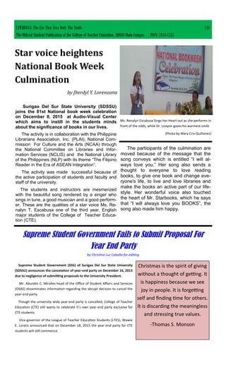 CJWRECKS: The Eye That Sees Only The Truth |18
The Official Student Publication of the College of Teacher Education, SDSSU-Main Campus ISSN: 2244-1255
Surigao Del Sur State University (SDSSU)
joins the 81st National book week celebration
on December 8, 2015 at Audio-Visual Center
which aims to instill in the students minds
about the significance of books in our lives.
The activity is in collaboration with the Philippine
Librarians Association. Inc. (PLAI), National Com-
mission For Culture and the Arts (NCAA) through
the National Committee on Libraries and Infor-
mation Services (NCLIS) and the National Library
of the Philippines (NLP) with its theme “The Filipino
Reader in the Era of ASEAN Integration”.
The activity was made successful because of
the active participation of students and faculty and
staff of the university.
The students and instructors are mesmerized
with the beautiful song rendered by a singer who
sings in tune, a good musician and a good perform-
er. These are the qualities of a star voice Ms. Re-
nalyn T. Escabusa one of the third year, English
major students of the College of Teacher Educa-
tion (CTE).
Star voice heightens
National Book Week
Culmination
by Jherdyl Y. Lorenzana
Ms. Renalyn Escabusa Sings her Heart out as she performs in
front of the odds, while Dr. Loayon gazes his warmest smile
(Photo by Mary Cris Quiñonez)
The participants of the culmination are
moved because of the message that the
song conveys which is entitled “I will al-
ways love you.” Her song also sends a
thought to everyone to love reading
books, to give one book and change eve-
ryone's life, to live and love libraries and
make the books an active part of our life-
style. Her wonderful voice also touched
the heart of Mr. Starbooks, which he says
that “I will always love you BOOKS”, the
song also made him happy.
Supreme Student Government Fails to Submit Proposal For
Year End Party
by Christina Luz Cabaña for editing
Supreme Student Government (SSG) of Surigao Del Sur State University
(SDSSU) announces the cancelation of year-end party on December 16, 2015
due to negligence of submitting proposals to the University President.
Mr. Abundio C. Miralles head of the Office of Student Affairs and Services
(OSAS) disseminates information regarding the abrupt decision to cancel the
year-end party.
Though the university wide year-end party is cancelled, College of Teacher
Education (CTE) still wants to celebrate it’s own year-end party exclusive for
CTE students.
Vice-governor of the League of Teacher Education Students (LTES), Wawie
E. Loreto announced that on December 18, 2015 the year-end party for CTE
students will still commence.
Christmas is the spirit of giving
without a thought of getting. It
is happiness because we see
joy in people. It is forgetting
self and finding time for others.
It is discarding the meaningless
and stressing true values.
-Thomas S. Monson
 