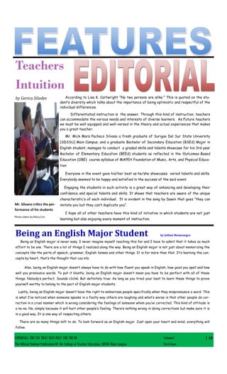 CJWRECKS: THE EYE THAT SEES ONLY THE TRUTH Volume2
The Official Student Publication Of the College of Teacher Education, SDSSU-Main Campus First Issue
| 19
Teachers
Intuition
by Gerica Silades According to Lisa K. Cartwright “No two persons are alike.” This is quoted on the stu-
dent’s diversity which talks about the importance of being optimistic and respectful of the
individual differences.
Differentiated instruction is the answer. Through this kind of instruction, teachers
can accommodate the various needs and interests of diverse learners. As Future teachers
we must be well equipped and well-versed in the theory and actual experiences that makes
you a great teacher.
Mr. Mick Mars Pacheco Silvano a fresh graduate of Surigao Del Sur State University
(SDSSU) Main Campus, and a graduate Bachelor of Secondary Education (BSEd) Major in
English student, manages to conduct a graded skills and talents showcase for his 3rd year
Bachelor of Elementary Education (BEEd) students as reflected in the Outcomes-Based
Education (OBE) course syllabus of MAPEH Foundation of Music, Arts, and Physical Educa-
tion
Everyone in the event gave his/her best as he/she showcases varied talents and skills.
Everybody seemed to be happy and satisfied in the success of the said event.
Engaging the students in such activity is a great way of enhancing and developing their
confidence and special talents and skills. It shows that teachers are aware of the unique
characteristic’s of each individual. It is evident in the song by Dawin that goes “they can
imitate you but they can’t duplicate you”.
I hope all of other teachers have this kind of initiative in which students are not just
learning but also enjoying every moment of instruction.
Mr. Silvano critics the per-
formance of his students
Photo taken by Mary Cris
Being an English Major Student by Jollian Montenegro
Being an English major is never easy. I never imagine myself reaching this far and I have to admit that it takes so much
effort to be one. There are a lot of things I realized along the way. Being an English major is not just about memorizing the
concepts like the parts of speech, grammar, English tenses and other things. It is far more than that. It’s learning the con-
cepts by heart, that’s the thought that cou nts.
Also, being an English major doesn’t always have to do with how fluent you speak in English, how good you spell and how
well you pronounce words. To put it bluntly, being an English major doesn’t mean you have to be perfect with all of these
things. Nobody’s perfect. Sounds cliché. But definitely true: As long as you tried your best to learn these things to prove
yourself worthy to belong to the pact of English major students.
Lastly, being an English major doesn’t have the right to embarrass people specifically when they mispronounce a word. This
is what I’ve noticed when someone speaks in a faulty way others are laughing and what’s worse is that other people do cor-
rection in a cruel manner which is wrong considering the feelings of someone whom you’ve corrected. This kind of attitude is
a no-no. No, simply because it will hurt other people’s feeling. There’s nothing wrong in doing corrections but make sure it is
in a good way. It is one way of respecting others.
There are so many things left to do. To look forward as an English major. Just open your heart and mind, everything will
follow.
 
