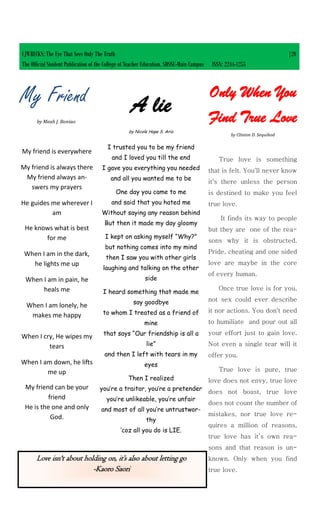 My Friend
by Meah J. Boniao
My friend is everywhere
My friend is always there
My friend always an-
swers my prayers
He guides me wherever I
am
He knows what is best
for me
When I am in the dark,
he lights me up
When I am in pain, he
heals me
When I am lonely, he
makes me happy
When I cry, He wipes my
tears
When I am down, he lifts
me up
My friend can be your
friend
He is the one and only
God.
True love is something
that is felt. You'll never know
it's there unless the person
is destined to make you feel
true love.
It finds its way to people
but they are one of the rea-
sons why it is obstructed.
Pride, cheating and one sided
love are maybe in the core
of every human.
Once true love is for you,
not sex could ever describe
it nor actions. You don't need
to humiliate and pour out all
your effort just to gain love.
Not even a single tear will it
offer you.
True love is pure, true
love does not envy, true love
does not boast, true love
does not count the number of
mistakes, nor true love re-
quires a million of reasons,
true love has it’s own rea-
sons and that reason is un-
known. Only when you find
true love.
Only When You
Find True Love
by Clinton D. Sequihod
Love isn't about holding on, it’s also about letting go
-Kaoro Saori
A lie
by Nicole Hope S. Ario
I trusted you to be my friend
and I loved you till the end
I gave you everything you needed
and all you wanted me to be
One day you came to me
and said that you hated me
Without saying any reason behind
But then it made my day gloomy
I kept on asking myself “Why?”
but nothing comes into my mind
then I saw you with other girls
laughing and talking on the other
side
I heard something that made me
say goodbye
to whom I treated as a friend of
mine
that says “Our friendship is all a
lie”
and then I left with tears in my
eyes
Then I realized
you’re a traitor, you’re a pretender
you’re unlikeable, you’re unfair
and most of all you’re untrustwor-
thy
‘coz all you do is LIE.
CJWRECKS: The Eye That Sees Only The Truth |20
The Official Student Publication of the College of Teacher Education, SDSSU-Main Campus ISSN: 2244-1255
 