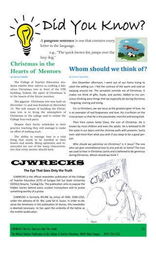 Did You Know?
CJWRECKS: The Eye That Sees Only The Truth |21
The Official Student Publication of the College of Teacher Education, SDSSU-Main Campus ISSN: 2244-1255
A pangram sentence is one that contains every
letter in the language.
e.g., “The quick brown fox jumps over the
lazy dog.”
CJWRECKS
The Eye That Sees Only the Truth
CJWRECKS is the official newsletter publication of the College
of Teacher Education (CTE) of Surigao Del Sur State University
(SDSSU) Rosario, Tandag City. The publication aims to expose the
hidden stories behind every unclean transactions and to praise
something worthy of a praise
CJWRECKS is formerly BYLINE by virtue of ISSN: 2244-1255.
under the advisory of Dr. Ma. Lady Sol A. Suazo. In order to ob-
serve the timeliness in the publication of stories, this newsletter
is deemed necessary to live upon the umbrella of the byline as
the mother-publication.
The College of Teacher Education stu-
dents exhibit their talents in crafting a fab-
ulous Christmas tree in front of the CTE
building. Indeed, the spirit of Christmas is
in the hearts of the future mentors.
The gigantic Christmas tree was built on
December 11 and was finished on December
14. The sole reason of building the Christ-
mas tree is to bring the atmosphere of
Christmas in the college and to realize the
College Year-end party.
Despite their hectic schedules in their
practice teaching they still manage to make
an effort of making such.
The ability to manage time is a vital
thing that needs to be instilled in their
hearts and minds. Being optimistic and re-
sourceful are one of the many characteris-
tics that every mentor should have.
Christmas in the
Hearts of Mentors
by Gerica Silades
One December afternoon, I went out of our home trying to
catch the setting sun. I felt the contrast of the warm and cold air
swaying around me. The sensation reminds me of Christmas. It
makes me think of gifts, foods, and parties. Added to my con-
scious thinking were things that we especially do during Christmas
- forgiving, sharing and loving.
For us Christians, we see Jesus as the greatest giver of love. He
is an exemplar of real forgiveness and love. His crucifixion on the
cross proves us that He is the passionate, merciful and loving God.
Then here comes Santa Claus, the icon of Christmas. He is
known by most children and even the adults. He is believed to fill
the socks in our doors and the chimney walls with presents. Santa
even add more than what you wish if you keep to be a good per-
son.
Who should we patronize on Christmas? Is it Jesus? The one
who can give unconditional love to one and all, or Santa? The man
we used to hear in Christmas carols and is believed to be generous
during Christmas. Whom should we think ?
Whom should we think of?
by Clinton Sequihod
 