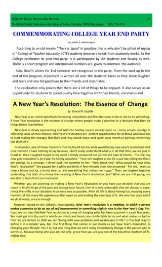 COMMEMMORATING COLLEGE YEAR END PARTY
by Jollian S. Montenegro
According to an old maxim “There is ‘good’ in goodbye that is why don’t be afraid of saying
it.” College of Teacher education (CTE) students deserve a break from academic works. As the
College celebrates its year-end party, it is participated by the students and faculty as well.
There is a short program and intermission numbers are given to entertain the audience.
Also, Dean’s Listers for 2nd semester are recognized in the party. From the start up to the
end of the program, enjoyment is written all over the students’ faces as they share laughter
and tears and also bid goodbyes to their friends and classmates.
The celebration only proves that there are a lot of things to be enjoyed. It also serves as an
opportunity for students to spend quality time together with their friends, classmates and
A New Year’s Resolution: The Essence of Change
by Gracel R. Gujilde
New Year is an event specifically in making resolutions and firm decisions to do or not to do something.
A New Year resolution is the essence of change where people make a promise or a decision that they do
things better than before.
New Year is slowly approaching and with the holiday season already upon us , many people indulge in
reflecting some of their choices. New Year’s resolutions are perfect opportunities for all those who have fail
to start making the changes that they said they would make next week, next month or perhaps when they
just think of it.
I remember, one of those moments that my friend ask me what would be my new year’s resolution? And
that moment, I have nothing to say because I don’t really understand what is it. At that time, we are just in
Grade 6 , then I laughed myself in my mind. I simply answered her just for the sake of shame, “For me, my
new year resolution is to make my family complete.” Then she laughed at me (it is just like telling me that I
am wrong). As a revenge, I threw back the question to her, “How about you? What would be your New
Year’s resolution?” She paused for a while and think. A few minutes then, she answered “ For me, I want to
have a house and lot, a brand new car and everything that makes me happy.” Then, we laughed together
pretending that both of us knew the meaning of New Year’s resolution. See? When we are still young, we
are able to learn from our innocence.
Whether you are planning on making a New Year’s Resolution or you have just decided that you are
ready to finally let go of the past and change your future, then it is only reasonable that we choose to expe-
rience the shifts in our decisions in an easy way as possible. After all, life is about having fun, enjoying every
moment of the many life experiences that await us and making the very best of it. We only live once and if
we do it wisely, once is enough.
However, based on the Oxford’s Encyclopedia, New Year’s resolution is a tradition, in which a person
makes a promise to do an act of self-improvement or something slightly nice in the New Year's Day. Per-
haps, we can describe New Year resolution as a way of changing what has been acquired in a past few years.
We must get into the part in which our minds and hearts are comfortable to do and what makes us better
than we are before or shall we say “Living with new problems and weaknesses in life,” is the best way to
define it in a simpler way. But ,the first thing that comes in our minds as our New Year’s Resolution, is
changing your lifestyle. Yes it is, but one thing that we can’t really immediately change is the person who is
within us. Because being who you are can only prove that you are just one of the beautiful creations of Al-
mighty God.
CJWRECKS: The Eye That Sees Only The Truth |23
The Official Student Publication of the College of Teacher Education, SDSSU-Main Campus ISSN: 2244-1255
 