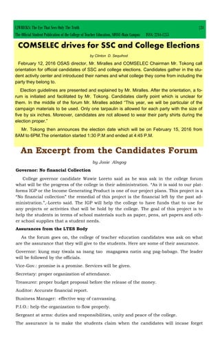 CJWRECKS: The Eye That Sees Only The Truth |24
The Official Student Publication of the College of Teacher Education, SDSSU-Main Campus ISSN: 2244-1255
COMSELEC drives for SSC and College Elections
by Clinton D. Sequihod
February 12, 2016 OSAS director, Mr. Miralles and COMSELEC Chairman Mr. Tokong call
orientation for official candidates of SSC and college elections. Candidates gather in the stu-
dent activity center and introduced their names and what college they come from including the
party they belong to.
Election guidelines are presented and explained by Mr. Miralles. After the orientation, a fo-
rum is initiated and facilitated by Mr. Tokong. Candidates clarify point which is unclear for
them. In the middle of the forum Mr. Miralles added “This year, we will be particular of the
campaign materials to be used. Only one tarpaulin is allowed for each party with the size of
five by six inches. Moreover, candidates are not allowed to wear their party shirts during the
election proper.”
Mr. Tokong then announces the election date which will be on February 15, 2016 from
8AM to 6PM.The orientation started 1:30 P.M and ended at 4:45 P.M.
An Excerpt from the Candidates Forum
by Josie Alngog
Governor: No financial Collection
College governor candidate Wawie Loreto said as he was ask in the college forum
what will be the progress of the college in their administration. “As it is said to our plat-
forms IGP or the Income Generating Product is one of our project plans. This project is a
“No financial collection” the remedial of this project is the financial left by the past ad-
ministration.”,-Loreto said. The IGP will help the college to have funds that to use for
any projects or activities that will be hold by the college. The goal of this project is to
help the students in terms of school materials such as paper, pens, art papers and oth-
er school supplies that a student needs.
Assurances from the LTES Body
As the forum goes on, the college of teacher education candidates was ask on what
are the assurance that they will give to the students. Here are some of their assurance.
Governor: kung may tiwala sa isang tao magagawa natin ang pag-babago. The leader
will be followed by the officials.
Vice-Gov.: promise is a promise. Services will be given.
Secretary: proper organization of attendance.
Treasurer: proper budget proposal before the release of the money.
Auditor: Accurate financial report.
Business Manager: effective way of canvassing.
P.I.O.: help the organization to flow properly.
Sergeant at arms: duties and responsibilities, unity and peace of the college.
The assurance is to make the students claim when the candidates will incase forget
 