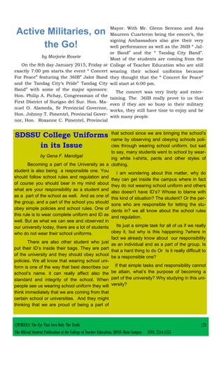 CJWRECKS: The Eye That Sees Only The Truth |25
The Official Student Publication of the College of Teacher Education, SDSSU-Main Campus ISSN: 2244-1255
Active Militaries, on
the Go!
by Marjorie Rosete
On the 8th day January 2015, Friday at
exactly 7:00 pm starts the event “ Concert
For Peace” featuring the 36IB” Jalor Band
and the Tandag City’s Pride” Tandag City
Band” with some of the major sponsors:
Hon. Philip A. Pichay, Congressman of the
First District of Surigao del Sur. Hon. Ma-
nuel O. Alameda, Sr Provincial Governor,
Hon. Johnny T. Pimentel, Provincial Gover-
nor, Hon. Roxanne C. Pimentel, Provincial
Mayor. With Mr. Glenn Serrano and Ana
Maureen Cuarteron being the emcee’s, the
signing Ambassadors also give their very
well performance as well as the 36IB “ Jal-
or Band” and the “ Tandag City Band”.
Most of the students are coming from the
College of Teacher Education who are still
wearing their school uniforms because
they thought that the “ Concert for Peace”
will start at 6:00 pm.
The concert was very lively and enter-
taining. The 36IB really prove to us that
even if they are so busy in their military
works, they still have time to enjoy and be
with many people.
SDSSU College Uniforms
in its Issue
by Gena F. Mandigal
Becoming a part of the University as a
student is also being a responsible one. You
should follow school rules and regulation and
of course you should bear in my mind about
what are your responsibility as a student and
as a part of the school as well. And as one of
the group, and a part of the school you should
obey simple policies and school rules. One of
this rule is to wear complete uniform and ID as
well. But as what we can see and observed in
our university today, there are a lot of students
who do not wear their school uniforms.
There are also other student who just
put their ID’s inside their bags. They are part
of the university and they should obey school
policies. We all know that wearing school uni-
form is one of the way that best describes our
school’s name. it can really affect also the
standard and integrity of the school. When
people see us wearing school uniform they will
think immediately that we are coming from that
certain school or universities. And they might
thinking that we are proud of being a part of
that school since we are bringing the school’s
name by observing and obeying schools poli-
cies through wearing school uniform. but sad
to say, many students went to school by wear-
ing white t-shirts, pants and other styles of
clothing.
I am wondering about this matter, why do
they can get inside the campus where in fact
they do not wearing school uniform and others
also doesn't have ID’s? Whose to blame with
this kind of situation? The student? Or the per-
sons who are responsible for letting the stu-
dents in? we all know about the school rules
and regulation.
Its just a simple task for all of us if we really
obey it, but why is this happening ?where in
fact we already know about our responsibility
as an individual and as a part of the group. Is
that a hard thing to do Or Is it really difficult to
be a responsible one?
If that simple tasks and responsibility cannot
be attain, what’s the purpose of becoming a
part of the university? Why studying in this uni-
versity?
 