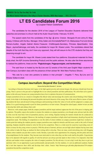 CJWRECKS: The Eye That Sees Only The Truth |26
The Official Student Publication of the College of Teacher Education, SDSSU-Main Campus ISSN: 2244-1255
LT ES Candidates Forum 2016
by Loujean Falcon Castañares
The candidates for the election 2016 of the League of Teacher Education Students delivered their
speeches and promises in a forum held at the Audio Visual Center, February 10 2016.
The speech starts from the candidates of the Sgt. @ arms: Cristuto Mongado III and Johny B. Mag-
lasang. It follows with the Bus. Manager, Kirby Galier and AmmabellePlatil.P.I.O, MaikaJessa Fruit and Aimee
Romero.Auditor, Angelo Gabriel Aboloc.Treasurer, CrisMongado.Secretary, Princess AljeanGealon. Vice
Mayor, JaymarGalinzoga, and lastly, the candidate for mayor Mr. Wawie Loreto. The candidates uttered that
despite of the truth that they don’t have any opponent, they will still assure to the CTE students that they are
deserving enough to win.
The candidate for mayor Mr. Wawie Loreto stated their four platforms: Educational materials for fines,
study shed, the IGP (income Generating Product) and the public address. He also utter the three assurances
to realized the platforms, these are the: “Pagtutulungan, Pagpupursigido, and hardworking”.
The said forum is hosted by the By-Line and CJ wrecks of the third year English Major students for
their Campus Journalism class with the presence of their adviser Mr. Mick Mars Pacheco Silvano.
“We vote for a man who pertains to believe in that principle” – Angelito T. Pera, By-Line and CJ
Wrecks’ Editor-in-chief.
Campus Journalism: Beyond the Competition Mode
Researched by Mark Brandon C. Serrano
According to Education Secretary Jesli Lapus, in the fight against poverty and extreme hunger, the advocacy should start from the
young. There is power in the pen and we highlight this in our school journalists and their publications. We enlist their active partici-
pation in this advocacy because our young journalists know how to optimize the power of communication.
Campus journalism serves as a means to strengthen the ethical values and encourage the creative and critical thinking of the Filipino
youth. It also helps in developing the personal discipline and moral character of the young. One of the most effective means of teach-
ing students the basic and advanced writing techniques and inculcating in them the values of work and fair judgment is campus jour-
nalism. It is a good training ground or pool for future journalists or at least writers. Through the school paper, student writers are able
to develop their skills and enhance their craft.
Moreover, with campus paper, both the campus journalists and the target audience appreciate the role of the press in shaping pub-
lic opinion. The public expects the teachers to mentor the students on campus journalism, even though some advisers lack the skills
to write even the most basic form of journalistic practice, news writing. Separate training for mentors should also be conducted so
that they too would be equipped. Moreover, the teaching of campus journalism in high school and elementary should go beyond the
competition mode. The holding of competitions to test the skills of school children on campus journalism might have worked to a
certain point but making the students practice campus journalism more might do miracles and fish more youth to the craft of factual
reporting. Students should be trained to write for life not for competition. There is a wide room for creativity in providing more ef-
fective avenues for the young writers to practice. With the advent of internet, advisers can use high school students having more time
to be online to make the blogs as medium for their writing skills to develop. There are many social networking sites with blogging
features where students can post their creative works. Besides, it provides more opportunities for critiquing, and also pride and sense
of accomplishment for the students. They become more motivated to write when they see their work read by the public. Expectations
have to be adjusted with regards to quality of work but advisers can always provide inputs to their writers. It is imperative then that
advisers and student writers recognize the value of campus journalism. For the advisers, it is not a day's work they have to get over
and done with; it is an opportunity to grow professionally and personally. For the students, it is not an additional academic burden
but a tool that improves their skills and develops their values. Source: http://hermosa.gov.ph/index.php/education/334-campus-
journalism-beyond-the-competition-mode
 