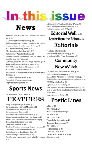News
SDSSUans Hail Sen. Poe, Sen. Escudero, Atty. Kapun-
an, p. 15
CTE Produces New Professionals, p. 16
Budding Researchers Presents Papers on the 13th In-
stitutional Research and In-house Review, p.16
BEEd Reveals Ravishing Talents, p.17
P.E 4 Studs Ramp Their Best Suits, P.17
National Book Week Celebration, p.18
Supreme Student Government Fails to Submit Pro-
posal For Year End Party, p.18
COMSELEC drives for SSC and College Elections , p.19
An Excerpt from the Candidates Forum, p.24
BSED IIII Portrays Gods and Goddesses, p. 43
BSED, BEED Drama Presentation, 42
BSEd-English III Studs Sings and Acts as gods and god-
desses, p. 42
CTE Faculty in Dance Moves, p. 44
Annual ROTC Tactical Inspection, p.44
Flag Rites Seemingly Done, 44
Sports News
SDSSU Whips in Sepak Takraw, p. 32
Features
Being an English Major Student , p.19
Christmas in the Hearts of Mentors, p.21
Whom should we think of?, p. 21
Christmas in our Hearts, p.22
Take a Fresh New Year‘s Resolution, p.22
Commemorating College Year End Party, p. 23
A New Year’s Resolution: The Essence of Change, p.23
Technology in the Classroom, p.32
Integrative Teacher, p. 33
Teacher Education Leadership Empowerment,p.33
Deficiency: Facilities and Services, 34
The Hallmarks of Good Leadership, p.34
Inside the bag of CTE Students, p. 35
Fix, offer and recommend; that’s what love can do,
p. 35
A Chinese New Year Goes On Your Way, p. 45
SDSSU College Uniforms in its Issue, p. 25
Quality Education in SDSSU, p. 40
Editorial Wall, p. 28
Letter from the Editor, p.29
Editorials
Teachers’ Intuition, p.19
By virtue of Retention Policy, p. 30
In Surigao del Sur State University, p.31
Community
NewsWatch
3rd Red Cross Volunteer Fun Run, p.36
SMP Tsinelas Campaign, p. 36
Sr. Sto. Nino: A Glimpse to Historical Touch, p. 37
NPA Member Surrenders to Cortes Authority, p. 38
SDSSU Sports Park, p. 38
Agriculturist Assembly, p. 39
Aiza Seguerra Serenades ‘Lumad’ evacuees, p. 39
Lady of Lourdes: A Celebration for Peace and Har-
mony, p. 40
Cagpanginons in Unity, p.41
Poetic Lines
A Lie, p. 20
My Friend, p. 20
What’s the real score?, p. 46
Broken, p. 46
Mr. Crush, p. 46
Those Fake Memories, p.46
Negative Heartbeat, p. 47
My Family, 47
Felt Embrace, p. 47
Thy New Love, p. 48
Please Don’t leave m e, p. 48
Glimpse, p. 48
 
