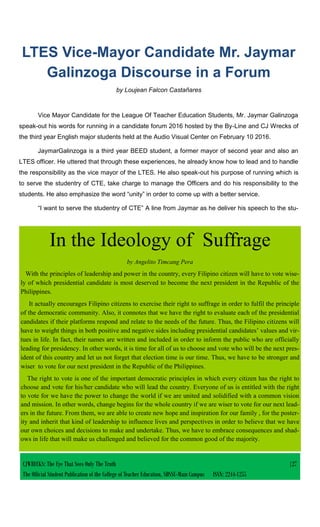 CJWRECKS: The Eye That Sees Only The Truth |27
The Official Student Publication of the College of Teacher Education, SDSSU-Main Campus ISSN: 2244-1255
LTES Vice-Mayor Candidate Mr. Jaymar
Galinzoga Discourse in a Forum
by Loujean Falcon Castañares
Vice Mayor Candidate for the League Of Teacher Education Students, Mr. Jaymar Galinzoga
speak-out his words for running in a candidate forum 2016 hosted by the By-Line and CJ Wrecks of
the third year English major students held at the Audio Visual Center on February 10 2016.
JaymarGalinzoga is a third year BEED student, a former mayor of second year and also an
LTES officer. He uttered that through these experiences, he already know how to lead and to handle
the responsibility as the vice mayor of the LTES. He also speak-out his purpose of running which is
to serve the studentry of CTE, take charge to manage the Officers and do his responsibility to the
students. He also emphasize the word “unity” in order to come up with a better service.
“I want to serve the studentry of CTE” A line from Jaymar as he deliver his speech to the stu-
In the Ideology of Suffrage
by Angelito Timcang Pera
With the principles of leadership and power in the country, every Filipino citizen will have to vote wise-
ly of which presidential candidate is most deserved to become the next president in the Republic of the
Philippines.
It actually encourages Filipino citizens to exercise their right to suffrage in order to fulfil the principle
of the democratic community. Also, it connotes that we have the right to evaluate each of the presidential
candidates if their platforms respond and relate to the needs of the future. Thus, the Filipino citizens will
have to weight things in both positive and negative sides including presidential candidates’ values and vir-
tues in life. In fact, their names are written and included in order to inform the public who are officially
leading for presidency. In other words, it is time for all of us to choose and vote who will be the next pres-
ident of this country and let us not forget that election time is our time. Thus, we have to be stronger and
wiser to vote for our next president in the Republic of the Philippines.
The right to vote is one of the important democratic principles in which every citizen has the right to
choose and vote for his/her candidate who will lead the country. Everyone of us is entitled with the right
to vote for we have the power to change the world if we are united and solidified with a common vision
and mission. In other words, change begins for the whole country if we are wiser to vote for our next lead-
ers in the future. From them, we are able to create new hope and inspiration for our family , for the poster-
ity and inherit that kind of leadership to influence lives and perspectives in order to believe that we have
our own choices and decisions to make and undertake. Thus, we have to embrace consequences and shad-
ows in life that will make us challenged and believed for the common good of the majority.
 