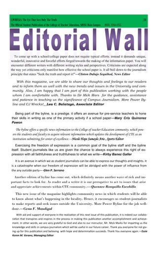 CJWRECKS: The Eye That Sees Only The Truth |28
The Official Student Publication of the College of Teacher Education, SDSSU-Main Campus ISSN: 2244-1255
To come up with a school/college paper does not require typical efforts. instead it demands unique,
wonderful, innovative and forceful efforts forged towards the making of the information paper. You will
encounter different writers with different writing styles and perspectives. Criticisms are expected along
the way yet criticisms only manifest how effective the school paper is. It all boil down to the journalism
principle that states "Seek the truth and report it!"---Clinton Dabajo Sequihod, News Editor
With this magazine, we are able to share our thoughts and feelings to our readers
and to inform them as well with the new trends and issues in the University and com-
munity. Also, I am happy that I am part of this publication working with the people
whom I am comfortable with. Thanks to Sir Mick Mars for the guidance, assistance
and patience in teaching us the significance of Campus Journalism. More Power By-
line and CJ Wrecks!__Lea C. Balatayo, Associate Editor
Being part of the byline, is a prestige. it offers an avenue for pre-service teachers to hone
their skills in writing as one of the primary activity if a school paper---Mary Cris Quinonez
Pawon
The byline offers a specific news information to the College of teacher Education community. which pow-
ers the students and faculty to acquire relevant information which updates the development of CTE as an
institution submitting for center of excellence.---Nicole Hope Sumaylo Ario , Sports Editor
Exercising the freedom of expression is a common goal of the byline staff and the byline
itself. Student journalists like us are given the chance to always experience this right of ex-
pression with all faithfulness and truthfulness to what we write---Kirby Banez Galler
It is an avenue in which we as student journalists can be able to express our thoughts and insights. it
is a catastrophe when our freedom of expression will be abridged with the power of influence from
the any outside party—-Glen P. Serrano
Another edition of byline has come out. which definitely means another wave of rich and im-
portant facts to look for. As reader and a writer it is our prerogative to act to issues that arise
and appreciate achievements within CTE community.----Quennee Ronquillo Escobillo
This new issue of the magazine highlights community news in which students will be able
to know about what’s happening in the locality. Hence, it encourages us student-journalists
to make reports and seek issues outside the University. More Power Byline for the job well-
done.---Gena F. Mandigal
With aid and support of everyone in the realization of this next issue of this publication, it is indeed our collabo-
ration that transpires and inspires in the process in making this publication another accomplishment and achieve-
ment. In other words, we are very grateful to God and also to our instructor, Mr. Mick Marks for imparting us the
knowledge and skills in campus journalism which will be useful in our future career. Thank you everyone for not giv-
ing up for this publication and believing with hope and determination succeeds. Thank You everyone again.—Essie
Koren M. Verano, Managing Editor
 