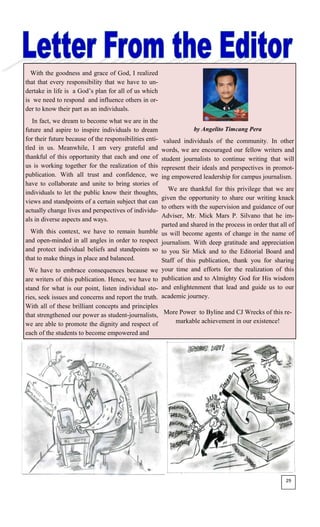 With the goodness and grace of God, I realized
that that every responsibility that we have to un-
dertake in life is a God’s plan for all of us which
is we need to respond and influence others in or-
der to know their part as an individuals.
In fact, we dream to become what we are in the
future and aspire to inspire individuals to dream
for their future because of the responsibilities enti-
tled in us. Meanwhile, I am very grateful and
thankful of this opportunity that each and one of
us is working together for the realization of this
publication. With all trust and confidence, we
have to collaborate and unite to bring stories of
individuals to let the public know their thoughts,
views and standpoints of a certain subject that can
actually change lives and perspectives of individu-
als in diverse aspects and ways.
With this context, we have to remain humble
and open-minded in all angles in order to respect
and protect individual beliefs and standpoints so
that to make things in place and balanced.
We have to embrace consequences because we
are writers of this publication. Hence, we have to
stand for what is our point, listen individual sto-
ries, seek issues and concerns and report the truth.
With all of these brilliant concepts and principles
that strengthened our power as student-journalists,
we are able to promote the dignity and respect of
each of the students to become empowered and
by Angelito Timcang Pera
valued individuals of the community. In other
words, we are encouraged our fellow writers and
student journalists to continue writing that will
represent their ideals and perspectives in promot-
ing empowered leadership for campus journalism.
We are thankful for this privilege that we are
given the opportunity to share our writing knack
to others with the supervision and guidance of our
Adviser, Mr. Mick Mars P. Silvano that he im-
parted and shared in the process in order that all of
us will become agents of change in the name of
journalism. With deep gratitude and appreciation
to you Sir Mick and to the Editorial Board and
Staff of this publication, thank you for sharing
your time and efforts for the realization of this
publication and to Almighty God for His wisdom
and enlightenment that lead and guide us to our
academic journey.
More Power to Byline and CJ Wrecks of this re-
markable achievement in our existence!
29
 
