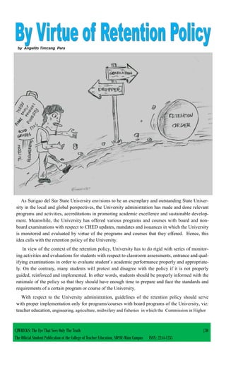 by Angelito Timcang Pera
As Surigao del Sur State University envisions to be an exemplary and outstanding State Univer-
sity in the local and global perspectives, the University administration has made and done relevant
programs and activities, accreditations in promoting academic excellence and sustainable develop-
ment. Meanwhile, the University has offered various programs and courses with board and non-
board examinations with respect to CHED updates, mandates and issuances in which the University
is monitored and evaluated by virtue of the programs and courses that they offered. Hence, this
idea calls with the retention policy of the University.
In view of the context of the retention policy, University has to do rigid with series of monitor-
ing activities and evaluations for students with respect to classroom assessments, entrance and qual-
ifying examinations in order to evaluate student’s academic performance properly and appropriate-
ly. On the contrary, many students will protest and disagree with the policy if it is not properly
guided, reinforced and implemented. In other words, students should be properly informed with the
rationale of the policy so that they should have enough time to prepare and face the standards and
requirements of a certain program or course of the University.
With respect to the University administration, guidelines of the retention policy should serve
with proper implementation only for programs/courses with board programs of the University, viz:
teacher education, engineering, agriculture, midwifery and fisheries in which the Commission in Higher
CJWRECKS: The Eye That Sees Only The Truth |30
The Official Student Publication of the College of Teacher Education, SDSSU-Main Campus ISSN: 2244-1255
 