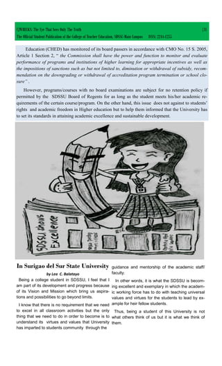 Education (CHED) has monitored of its board passers in accordance with CMO No. 15 S. 2005,
Article 1 Section 2, “ the Commission shall have the power and function to monitor and evaluate
performance of programs and institutions of higher learning for appropriate incentives as well as
the impositions of sanctions such as but not limited to, diminution or withdrawal of subsidy, recom-
mendation on the downgrading or withdrawal of accreditation program termination or school clo-
sure” .
However, programs/courses with no board examinations are subject for no retention policy if
permitted by the SDSSU Board of Regents for as long as the student meets his/her academic re-
quirements of the certain course/program. On the other hand, this issue does not against to students’
rights and academic freedom in Higher education but to help them informed that the University has
to set its standards in attaining academic excellence and sustainable development.
CJWRECKS: The Eye That Sees Only The Truth |31
The Official Student Publication of the College of Teacher Education, SDSSU-Main Campus ISSN: 2244-1255
In Surigao del Sur State University
by Lea C. Balatayo
Being a college student in SDSSU, I feel that I
am part of its development and progress because
of its Vision and Mission which bring us aspira-
tions and possibilities to go beyond limits.
I know that there is no requirement that we need
to excel in all classroom activities but the only
thing that we need to do in order to become is to
understand its virtues and values that University
has imparted to students community through the
guidance and mentorship of the academic staff/
faculty.
In other words, it is what the SDSSU is becom-
ing excellent and exemplary in which the academ-
ic working force has to do with teaching universal
values and virtues for the students to lead by ex-
ample for heir fellow students.
Thus, being a student of this University is not
what others think of us but it is what we think of
them.
 