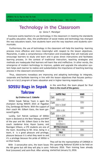 SDSSU Bags in Sepak
Takraw
by Cristina Luz C. Cabaña
SDSSU Sepak Takraw Team is again the
champion during MASTS 2015 at Pagadian
City, Zamboaga del Norte. With the support of
their coach Mr. Gilbert Gasis, the team gar-
nered 9 golds.
Luckily, Carl Patrick Lambaco of SDSSU
team is declared as the Best Tekong and MVP
of the year and Mr. Gilbert Gasis is the best
coach. Joedemar Ariar, Hyson Suarez, and
Roentgen Villasin, a CTE students are one of
the team. According to Mr. Ariar, being in a
team, it is a great pleasure and privilege,
pleasure because it is what they want to and
it’s a privilege because the pride of SDSSU is
on their hands.
With 3 consecutive wins, the team losses
the 4th game but still they will play in semi-
final (crossover) and semi-final. After winning
in the semi-final, the team played for final
Here is the result of the games:
They will be the representative of CARAGA in
this upcoming National SCUAA to be held on
February 2016. Their training have already
started last January 11, 2016.
CJWRECKS: The Eye That Sees Only The Truth |32
The Official Student Publication of the College of Teacher Education, SDSSU-Main Campus ISSN: 2244-1255
Technology in the Classroom
by Gena F. Mandigal
Everyone wants teachers to use technology in the classroom in meeting the standards
of quality education. Also, the proliferation of social media and technology has changed
the way educators teach, how students learn and the way teachers and students com-
municate.
Furthermore, the use of technology in the classroom will help the teaching- learning
process more effective and more meaningful with respect to the lesson objectives.
Meanwhile, it adds a comprehensive information and knowledge that will motivate and
encourage learners to study and learn and it gives direct instructions and facilitates
learning process. In the context of traditional instruction, teaching strategies and
methods are inadequate that learners will learn few and ineffective. In other words, the
emergence of modern technology to improve, update and upgrade the education sys-
tem helps each learner to realize and substantialize the importance of teaching learning
process in the classroom environment.
Thus, classrooms nowadays are improving and adopting technology to integrate,
corporate and facilitate learning in line with the lesson objectives that focuses particu-
larly on k to12 program of basic education and in higher learning respectively.
 