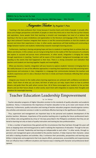 CJWRECKS: The Eye That Sees Only The Truth |33
The Official Student Publication of the College of Teacher Education, SDSSU-Main Campus ISSN: 2244-1255
Integrative Teacher by Angelito T. Pera
Teaching is the best profession that I know because it touches hearts and minds of people. It actually influ-
ences and changes perspectives and beliefs of people on what they think and on how they live up their dreams
and aspirations. Some people think that teaching is stressful and meaningless but most of us believe that
teaching is the key to open-mindedness and appreciation to the literature and language of life. In fact, teach-
ing is best achieved if teachers integrate their lessons in real life scenarios/situations so that the students can
connect and share their experiences in class. In other words, experiences will help building and constructing a
bridge between teacher and students relationships towards meaningful learning process.
Furthermore, teaching is sharing and giving hope and love to students in inspiring them to achieve their am-
bitions and dreams. In this context, we are trying to bring them to the reality of life that everyone of us dreams
and aspires to succeed and pursue more achievements. In other words, integration is bringing the reality
through experiences in teaching. Teachers will be aware of the students’ background knowledge and under-
standing to the events that had happened to their lives. There is a strong connection and realization that
teachers and students are learning together happily and meaningfully.
When you become a teacher, integration will your lessons to capture students’ interests in bringing them to
the reality because it is one of the effective approaches in teaching that experiences truly help and bring learn-
ing processes and outcomes in class. Integration is a language that communicates between the teachers and
students experiences and it is also a literature that lives in minds and hearts timelessly reflecting their various
experiences.
Integrate your lessons to the reality where learning experiences are achieved with confidence and determi-
nation. Teach them of what you can share; tell them of what you can help; inspire them on how to achieve
dreams and guide them the path where success lives. All of these encouraged your students to live up their
dreams and see their future ahead. In other words, teach them with integration to express their thoughts and
emotions for meaningful learning.
Teacher Education Leadership Empowerment
by: Lea Balatayo
Teacher education programs of Higher Education envision to the standards of quality education and academic
excellence. Hence, it characterizes the importance of teacher education to live up its vision and mission of the
University. Furthermore, quality instruction and training of teacher education programs should organize commu-
nity activities and extension services in order to contribute effective learning to the significance of education.
Thus, supervision and management are important keys to the personal and academic development of the
practice teachers. Moreover, importance of the practice teaching aims in guiding the future professional teach-
ers to follow rules and guidelines by virtue of the laws prescribed in the Philippine constitution that they are ad-
hered to learning not only on basis of quality instruction and training but also professionalism.
In fact, a number of experiences they gained and the circumstances that they had been through the years will
serve as stepping stone and training ground as well in realizing the importance of education. Through to the wis-
dom of John F. Kennedy “leadership and learning are indispensable to each other.” In other words, through su-
pervision and management given and provided to the practice teachers, it helps improve their character, values
and skills in dealing situations and activities. Also, it enhances their personality, perspectives and learning capa-
bilities in doing tasks and assignments that truly require efforts, perseverance, accountability and responsiveness
that can influence lives in different situations and improve ways in dealing with character and professional devel-
opment.
 