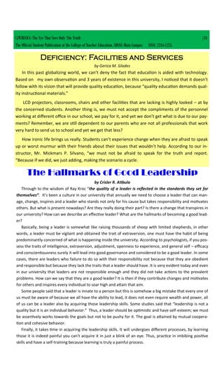 CJWRECKS: The Eye That Sees Only The Truth |34
The Official Student Publication of the College of Teacher Education, SDSSU-Main Campus ISSN: 2244-1255
Deficiency: Facilities and Services
by Gerica M. Silades
In this past globalizing world, we can’t deny the fact that education is aided with technology.
Based on my own observation and 3 years of existence in this university, I noticed that it doesn’t
follow with its vision that will provide quality education, because “quality education demands qual-
ity instructional materials.”
LCD projectors, classrooms, chairs and other facilities that are lacking is highly looked – at by
the concerned students. Another thing is, we must not accept the compliments of the personnel
working at different office in our school, we pay for it, and yet we don’t get what is due to our pay-
ments? Remember, we are still dependent to our parents who are not all professionals that work
very hard to send us to school and yet we get that less?
How ironic life brings us really. Students can’t experience change when they are afraid to speak
up or worst murmur with their friends about their issues that wouldn’t help. According to our in-
structor, Mr. Mickmars P. Silvano, “we must not be afraid to speak for the truth and report.
“Because if we did, we just adding, making the scenario a cycle.
The Hallmarks of Good Leadership
by Crisler R. Atibula
Through to the wisdom of Ray Kroc “the quality of a leader is reflected in the standards they set for
themselves”. It’s been a culture in our university that annually we need to choose a leader that can man-
age, change, inspires and a leader who stands not only for his cause but takes responsibility and motivates
others. But what is present nowadays? Are they really doing their part? Is there a change that transpires in
our university? How can we describe an effective leader? What are the hallmarks of becoming a good lead-
er?
Basically, being a leader is somewhat like raising thousands of sheep with limited shepherds, in other
words, a leader must be vigilant and obtained the trait of extraversion, one must have the habit of being
predominantly concerned of what is happening inside the university. According to psychologists, if you pos-
sess the traits of intelligence, extraversion, adjustment, openness to experience, and general self – efficacy
and conscientiousness surely it will lead into good governance and considered to be a good leader. In some
cases, there are leaders who failure to do so with their responsibility not because that they are obedient
and responsible but because they lack the traits that a leader should have. It is very evident today and even
in our university that leaders are not responsible enough and they did not take actions to the prevalent
problems. How can we say that they are a good leader? It is then if they contribute changes and motivates
for others and inspires every individual to soar high and attain that aim.
Some people said that a leader is innate to a person but this is somehow a big mistake that every one of
us must be aware of because we all have the ability to lead, it does not even require wealth and power, all
of us can be a leader also by acquiring those leadership skills. Some studies said that “leadership is not a
quality but it is an individual behavior.” Thus, a leader should be optimistic and have self-esteem; we must
be assertively works towards the goals but not to be pushy for it. The goal is attained by mutual coopera-
tion and cohesive behavior.
Finally, it takes time in acquiring the leadership skills. It will undergoes different processes, by learning
those it is indeed painful you can’t acquire it in just a blink of an eye. Thus, practice in imbibing positive
skills and have a self-training because learning is truly a painful process.
 