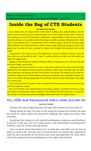 CJWRECKS: The Eye That Sees Only The Truth |35
The Official Student Publication of the College of Teacher Education, SDSSU-Main Campus ISSN: 2244-1255
Inside the Bag of CTE Students
by Apple Janine Campos
Every individual has its unique routine in the world in starting a day, eating breakfast, dress for
school or work, enjoy the day, go to bed and sleep, but in a CTE student having a day is a long pro-
cess. Waking up so early in the morning to study lessons, eating breakfast ina few minutes, dress for
school like joining in a race, walk to school like joining a marathon, wearing a “biting-lip smile”, think-
ing too much questions like, Is my instructor’s there? Is he/she having a written or oral quiz today?
While holding so many things like books or folders, having a huge bag like your going to vacation then
going home, scanning the notes, studying the lessons until midnight before going to bed and fall
asleep.
A huge bag of a CTE student is like a CTE department, it consists of different students. There are
those what we call “go with the flow”, “nerds”, retarded. Small but terrible, cool, but mostly they
called the “haggard ones”.
Haggard as what the Meriam-Webster dictionary defines as-looking very thin and tired especially
from great hunger, worry or pain.
Looking very thin because of pressure, stress, study and everything it may cause, tired of studying,
walking from CTE department-library-computer laboratory, great hunger especially when you don’t
have something to eat because you don’t have money to buy because the money of a CTE students is
intended for paper works like photocopying, printing and everything, worry especially for grades. Be-
cause in CTE student, having a good grade is like winning a lotto but having a low grades is like sitting
in an electric chair.
That is how a life of a CTE students, there are moments that they experienced too much stress and
too much enjoyment, as well.
Life of a CTE student is like experimenting, constructing a sentence, searching for formulas to solve
the problems and searching a notes in creating a new melody of life but the best way .to construct a
life is to learn everything and pray to the Almighty Father which every CTE student knows.
Fix, Offer and Recommend; that’s What love Can Do
by Gracel R. Gujilde
“Loving is the way of appreciating in the way that everyone can learn from it.”
Things would be easy if no one in this world feel hatred and confuse for what
life would be, rather expect for tomorrow’s challenge that makes you better than
yesterday. .
Sometimes love bring us to the world of nothingness, emptiness and blindness;
it may be in that way, but if we really go for it and understands everything there
would be a fate for us that God only knows.
Love can fix for those who believe of it, it really gives and offers you the best of
what you need in life, also love can be recommend for the person who supposed to
climb on top of mountain for the person they value and appreciate the most, that’s
what loves supposed to do by keeping you in the right track you’ll do.
 