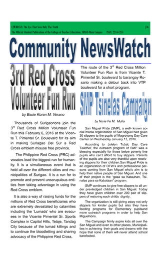 CJWRECKS: The Eye That Sees Only The Truth |36
The Official Student Publication of the College of Teacher Education, SDSSU-Main Campus ISSN: 2244-1255
by Essie Koren M. Verano
Thousands of Surigaonons join the
3rd
Red Cross Million Volunteer Fun
Run this February 6, 2016 at the Vicen-
te T. Pimentel Sr. Boulevard for its aim
in making Suriagao Del Sur a Red
Cross emblem misuse free province.
The Philippine Red Cross (PRC) ad-
vocates lead the biggest run for human-
ity. It is a simultaneous event that is
held all over the different cities and mu-
nicipalities of Surigao. It is a run for to
promote and prevent unscrupulous enti-
ties from taking advantage in using the
Red Cross emblem.
It is also a way of raising funds for the
millions of Red Cross beneficiaries who
are extremely devastated by calamities
including the ‘Lumads’ who are evacu-
ees in the Vicente Pimentel Sr. Sports
Complex in Capitol Hills, Telaje, Tandag
City because of the lumad killings and
to continue the bloodletting and sharing
advocacy of the Philippine Red Cross.
by Norie Fe M. Mutia
San Miguel Pride (SMP), a well- known so-
cial media organization of San Miguel had given
30 slippers to the pupils of Magroyong Day Care
Center on Wednesday January 13, 2016.
According to Jolelyn Tubal, Day Care
Teacher, the outreach program of SMP was a
blessing especially for those below poverty line
pupils who can’t afford to buy slippers. Parents
of the pupils are also very thankful upon receiv-
ing slippers for their children.San Miguel Pride is
an organization of OFW’s and professional per-
sons coming from San Miguel who’s aim is to
help their native people of San Miguel. And one
of their project is the “gasa sa Katauhan, Tsi-
nalas para sa Kabataan” program.
SMP continues to give free slippers to all un-
der previledged children in San Miguel. Today
they have given children over 200 pair of slip-
pers of restoring each childs dignity.
The organization is still giving away not only
slippers for kinder pupils but also they have
feeding programs for Elementary pupilsand
more outreach programs in order to help San
Miguelnons.
The Campaign firmly aspire kids all over the
San Miguel and even to other places, Municipali-
ties in achieving their goals and dreams with the
hope that none of them will never attend school
barefooted.
The route of the 3rd
Red Cross Million
Volunteer Fun Run is from Vicente T.
Pimentel Sr. boulevard to barangay Ro-
sario making a detour back into VTP
boulevard for a short program.
 