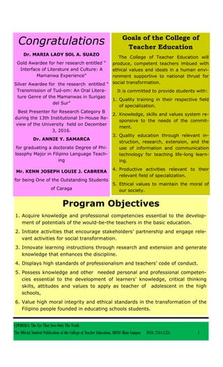 CJWRECKS: The Eye That Sees Only The Truth
The Official Student Publication of the College of Teacher Education, SDSSU-Main Campus ISSN: 2244-1255 1
Congratulations
Dr. MARIA LADY SOL A. SUAZO
Gold Awardee for her research entitled “
Interface of Literature and Culture: A
Mamanwa Experience”
Silver Awardee for the research entitled “
Transmission of Tud-om: An Oral Litera-
ture Genre of the Mamanwas in Surigao
del Sur”
Best Presenter for Research Category B
during the 13th Institutional In-House Re-
view of the University held on December
3, 2016.
Dr. ANNIE Y. SAMARCA
for graduating a doctorate Degree of Phi-
losophy Major in Filipino Language Teach-
ing
Mr. KENN JOSEPH LOUIE J. CABRERA
for being One of the Outstanding Students
of Caraga
Goals of the College of
Teacher Education
The College of Teacher Education will
produce, competent teachers imbued with
ethical values and ideals in a human envi-
ronment supportive to national thrust for
social transformation.
It is committed to provide students with:
1. Quality training in their respective field
of specialization.
2. Knowledge, skills and values system re-
sponsive to the needs of the commit-
ment.
3. Quality education through relevant in-
struction, research, extension, and the
use of information and communication
technology for teaching life-long learn-
ing.
4. Productive activities relevant to their
relevant field of specialization.
5. Ethical values to maintain the moral of
our society.
Program Objectives
1. Acquire knowledge and professional competencies essential to the develop-
ment of potentials of the would-be-the teachers in the basic education.
2. Initiate activities that encourage stakeholders’ partnership and engage rele-
vant activities for social transformation.
3. Innovate learning instructions through research and extension and generate
knowledge that enhances the discipline.
4. Displays high standards of professionalism and teachers’ code of conduct.
5. Possess knowledge and other needed personal and professional competen-
cies essential to the development of learners’ knowledge, critical thinking
skills, attitudes and values to apply as teacher of adolescent in the high
schools,
6. Value high moral integrity and ethical standards in the transformation of the
Filipino people founded in educating schools students.
 