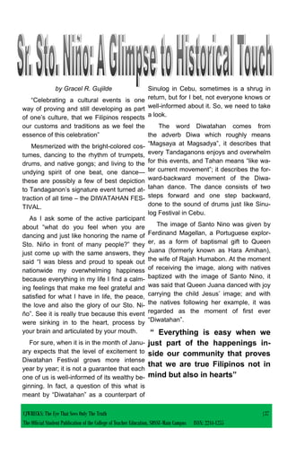by Gracel R. Gujilde
“Celebrating a cultural events is one
way of proving and still developing as part
of one’s culture, that we Filipinos respects
our customs and traditions as we feel the
essence of this celebration”
Mesmerized with the bright-colored cos-
tumes, dancing to the rhythm of trumpets,
drums, and native gongs; and living to the
undying spirit of one beat, one dance—
these are possibly a few of best depiction
to Tandaganon’s signature event turned at-
traction of all time – the DIWATAHAN FES-
TIVAL.
As I ask some of the active participant
about “what do you feel when you are
dancing and just like honoring the name of
Sto. Niño in front of many people?” they
just come up with the same answers, they
said “I was bless and proud to speak out
nationwide my overwhelming happiness
because everything in my life I find a calm-
ing feelings that make me feel grateful and
satisfied for what I have in life, the peace,
the love and also the glory of our Sto. Ni-
ño”. See it is really true because this event
were sinking in to the heart, process by
your brain and articulated by your mouth.
For sure, when it is in the month of Janu-
ary expects that the level of excitement to
Diwatahan Festival grows more intense
year by year; it is not a guarantee that each
one of us is well-informed of its wealthy be-
ginning. In fact, a question of this what is
meant by “Diwatahan” as a counterpart of
Sinulog in Cebu, sometimes is a shrug in
return, but for I bet, not everyone knows or
well-informed about it. So, we need to take
a look.
The word Diwatahan comes from
the adverb Diwa which roughly means
“Magsaya at Magsadya”, it describes that
every Tandaganons enjoys and overwhelm
for this events, and Tahan means “like wa-
ter current movement”; it describes the for-
ward-backward movement of the Diwa-
tahan dance. The dance consists of two
steps forward and one step backward,
done to the sound of drums just like Sinu-
log Festival in Cebu.
The image of Santo Nino was given by
Ferdinand Magellan, a Portuguese explor-
er, as a form of baptismal gift to Queen
Juana (formerly known as Hara Amihan),
the wife of Rajah Humabon. At the moment
of receiving the image, along with natives
baptized with the image of Santo Nino, it
was said that Queen Juana danced with joy
carrying the child Jesus’ image; and with
the natives following her example, it was
regarded as the moment of first ever
“Diwatahan”.
“ Everything is easy when we
just part of the happenings in-
side our community that proves
that we are true Filipinos not in
mind but also in hearts”
CJWRECKS: The Eye That Sees Only The Truth |37
The Official Student Publication of the College of Teacher Education, SDSSU-Main Campus ISSN: 2244-1255
 