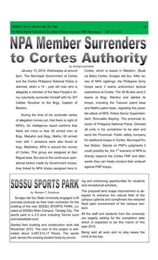 January 13, 2016, Wednesday at around
5pm. The Municipal Government of Cortes
and the Cortes Philippine National Police is
alarmed, when a 14 - year old man who is
allegedly a member of the New People’s Ar-
my voluntarily surrender himself with his 357
Caliber Revolver to the Brgy. Captain of
Manlico.
During the time of his surrender series
of allegation comes out, that there is night of
NPA’s. An intelligence report confirms that
there are more or less 40 armed men at
Brgy. Mabahin and Brgy. Matho, 60 armed
man with 1 amazona were also found at
brgy. Madrelino. NPA is around the vicinity
of Cortes. This group are assigned at San
Miguel area. But due to the continuous oper-
ational tactics made by Government troops;
they linked to NPA troops assigned here in
Cortes, which is based in Mabahin. (Buak
na Bato) Cortes, Surigao del Sur. After se-
ries of NPA sightings, the Philippine Army
troops send 3 teams andconduct tactical
operartions at Cortes. The 36 IB also send 2
teams at Brgy. Manlico and alerted its
troops, including the Tuburan patrol base
and Matho patrol base, regarding the possi-
ble attack of NPA. Police Senior Superinten-
dent, Romualdo Bayting. The provincial di-
rector of Philippine National Police. Directed
all units in his Jurisdiction to be alert and
send the Provincial- Public safety company
for additional troops in Cortes, Municipal Po-
lice Station. Stands on PNP’s judgments it
could possibly be, the 1st
scenario of NPA to
directly respond the Cortes PNP and after-
wards they can freely conduct their ambush
against PNP troops.
by Jherdyl Lorenzana
by Renalyn T. Escabusa
Surigao del Sur State University engaged LLM
concrete products as their main contractor for the
building of the new SDSSU SPORTS PARK, Lo-
cated at SDSSU Main Campus, Tandag City, The
sports park is a 2.5 acre including Tennis court
and basketball court.
Started their building and construction work last
November 2015. The cost of this project is esti-
mated about 3,497,214.17 Pesos. The sports
park serves the existing student body by provid-
ing and enhancing opportunities for students
and recreational activities.
The proposal land scape improvement is de-
signed to enhance the natural field of the
campus uplands and compliment the restored
flood plain environment of the campus low-
land.
All the staff and students from the university
are eagerly waiting for the completion date
which is expected to be this march of this
year 2016.
Being said all work and no play keeps the
mind at the bay.
CJWRECKS: The Eye That Sees Only The Truth |38
The Official Student Publication of the College of Teacher Education, SDSSU-Main Campus ISSN: 2244-1255
 