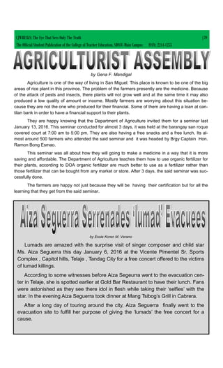 by Gena F. Mandigal
Agriculture is one of the way of living in San Miguel. This place is known to be one of the big
areas of rice plant in this province. The problem of the farmers presently are the medicine. Because
of the attack of pests and insects, there plants will not grow well and at the same time it may also
produced a low quality of amount or income. Mostly farmers are worrying about this situation be-
cause they are not the one who produced for their financial. Some of them are having a loan at can-
tilan bank in order to have a financial support to their plants.
They are happy knowing that the Department of Agriculture invited them for a seminar last
January 13, 2016. This seminar conducted for almost 3 days, it was held at the barangay san roque
covered court at 7:00 am to 5:00 pm. They are also having a free snacks and a free lunch. Its al-
most around 500 farmers who attended the said seminar and it was headed by Brgy Captain Hon.
Ramon Bong Esmao.
This seminar was all about how they will going to make a medicine in a way that it is more
saving and affordable. The Department of Agriculture teaches them how to use organic fertilizer for
their plants, according to DOA organic fertilizer are much better to use as a fertilizer rather than
those fertilizer that can be bought from any market or store. After 3 days, the said seminar was suc-
cessfully done.
The farmers are happy not just because they will be having their certification but for all the
learning that they get from the said seminar.
CJWRECKS: The Eye That Sees Only The Truth |39
The Official Student Publication of the College of Teacher Education, SDSSU-Main Campus ISSN: 2244-1255
by Essie Koren M. Verano
Lumads are amazed with the surprise visit of singer composer and child star
Ms. Aiza Seguerra this day January 6, 2016 at the Vicente Pimentel Sr. Sports
Complex , Capitol hills, Telaje , Tandag City for a free concert offered to the victims
of lumad killings.
According to some witnesses before Aiza Segeurra went to the evacuation cen-
ter in Telaje, she is spotted earlier at Gold Bar Restaurant to have their lunch. Fans
were astonished as they see there idol in flesh while taking their ‘selfies’ with the
star. In the evening Aiza Seguerra took dinner at Mang Tsibog’s Grill in Cabrera.
After a long day of touring around the city, Aiza Seguerra finally went to the
evacuation site to fulfill her purpose of giving the ‘lumads’ the free concert for a
cause.
 