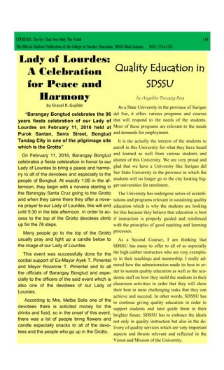 CJWRECKS: The Eye That Sees Only The Truth |40
The Official Student Publication of the College of Teacher Education, SDSSU-Main Campus ISSN: 2244-1255
Lady of Lourdes:
A Celebration
for Peace and
Harmony
by Gracel R. Gujilde
“Barangay Bongtud celebrates the 96
years fiesta celebration of our Lady of
Lourdes on February 11, 2016 held at
Purok Santan, Serra Street, Bongtud
Tandag City in one of the pilgrimage site
which is the Grotto”
On February 11, 2016, Barangay Bongtud
celebrates a fiesta celebration in honor to our
Lady of Lourdes to bring a peace and harmo-
ny to all of the devotees and especially to the
people of Bongtud. At exactly 1:00 in the af-
ternoon, they begin with a novena starting in
the Barangay Santa Cruz going to the Grotto
and when they came there they offer a nove-
na prayer to our Lady of Lourdes, this will end
until 5:30 in the late afternoon. In order to ac-
cess to the top of the Grotto devotees climb
up for the 78 steps.
Many people go to the top of the Grotto
usually pray and light up a candle below to
the image of our Lady of Lourdes.
This event was successfully done for the
cordial support of Ex-Mayor Ayek T. Pimentel
and Mayor Roxanne T. Pimentel and to all
the officials of Barangay Bongtud and espe-
cially to the officers of the said event which is
also one of the devotees of our Lady of
Lourdes.
According to Mrs. Melba Solis one of the
devotees there is solicited money for the
drinks and food, so in the onset of this event,
there was a lot of people bring flowers and
candle especially snacks to all of the devo-
tees and the people who go up in the Grotto.
Quality Education in
SDSSU
by Angelito Timcang Pera
As a State University in the province of Surigao
del Sur, it offers various programs and courses
that will respond to the needs of the students.
Most of these programs are relevant to the needs
and demands for employment.
It is the actually the interest of the students to
enroll in this University for what they have heard
and learned as well from various students and
alumni of this University. We are very proud and
glad that we have a University like Surigao del
Sur State University in the province in which the
students will no longer go to the city looking big-
ger universities for enrolment.
The University has undergone series of accredi-
tations and programs relevant in sustaining quality
education which is why the students are looking
for this because they believe that education is best
if instruction is properly guided and reinforced
with the principles of good teaching and learning
processes.
As a Second Courser, I am thinking that
SDSSU has many to offer to all of us especially
the high caliber instructors who are very exempla-
ry in their teachings and mentorship. I really ad-
mired how the administration made its best in or-
der to sustain quality education as well as the aca-
demic staff on how they mold the students in their
classroom activities in order that they will show
their best in most challenging tasks that they can
achieve and succeed. In other words, SDSSU has
to continue giving quality education in order to
support students and later guide them in their
brighter future. SDSSU has to embrace the ideals
not only in quality instruction but also in the de-
livery of quality services which are very important
aspects and thrusts relevant and reflected in the
Vision and Mission of the University.
 