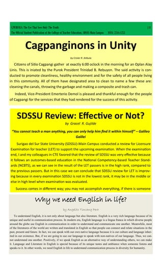 CJWRECKS: The Eye That Sees Only The Truth |41
The Official Student Publication of the College of Teacher Education, SDSSU-Main Campus ISSN: 2244-1255
Cagpanginons in Unity
by Crisler R. Atibula
Citizens of Sitio Cagpangi gather at exactly 6:00 oclock in the morning for an Oplan Alay
Linis. This is iniated by the Purok President Trinidad B. Rebuyon. The said activity is con-
ducted to promote cleanliness, healthy environment and for the safety of all people living
in this community. All of them have designated area to clean to name a few these are:
cleaning the canals, throwing the garbage and making a composite and trash can.
Indeed, Vice-President Emerterio Demol is pleased and thankful enough for the people
of Cagpangi for the services that they had rendered for the success of this activity.
SDSSU Review: Effective or Not?
by Gracel R. Gujilde
“You cannot teach a man anything, you can only help him find it within himself” – Galileo
Galilei
Surigao del Sur State University (SDSSU)-Main Campus conducted a review for Licensure
Examination for teacher (LET) to support the upcoming examination. When the examination
end, I and my colleagues in CTE favored that the review of SDSSU was very effective because
it follows an outcomes-based education in the National Competency-based Teacher Stand-
ards (NCBTS), as we can see in the result of the LET passers is in the high rank, compared to
the previous passers. But in this case we can conclude that SDSSU review for LET is improv-
ing because in every examination SDSSU is not in the lowest rank, it may be in the middle or
else in high level when examination was evaluated.
Success comes in different way; you may not accomplish everything, if there is someone
Why we need English in life?
by Angelito Timcang Pera
To understand English, it is not only about language but also literature. English is a very rich language because of its
unique and useful in communication process. In modern era, English language is a lingua franca in which diverse people
around the globe use English in communication in order to understand and communicate one another. Meanwhile, most
of the literatures of the world are written and translated in English so that people can connect and relate situations in the
past, present and future. In fact, we can speak with our own native language because it is our culture and language inher-
ited in our existence. But, if we are going to use our language to speak with non-natives of our language. Thus, we can-
not understand one another. Positively, if we speak English as an alternative way of understanding others, we can make
it. Language and Literature in English is special because of its unique tastes and ambiance when someone listens and
speaks to it. In other words, we need English in life to understand communication process in diversity for humanity.
 