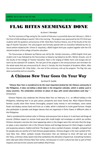 FLAG RITES SEEMINGLY DONE
by Gena F. Mandigal
The first ceremony of flag raising for the month of February is successfully done last February 1, 2016 in
the front of CAS building at exactly 7:30 in the morning. The program was sponsored by the CTE third year
students with the guidance and presence of Mr. Mick Mars Pacheco Silvano, one of the faculty of the Col-
lege of Teacher Education. The said program was formally opened with an invocation followed by the na-
tional anthem leaded by Mr. Clinton D. Sequihod, a BSED-English third year student together with the CTE
elected students of the college of teacher education.
The Panunumpa sa Watawat ng Pilipinas was led by Ms. Jherdyl Lorenzana, a BSED-English third year
student and it was followed by the Panunumpa sa Kawanai ng Gobyerno by Mrs. Merlyn Arevalo, one of
the faculty of the College of Teacher Education. Next is the singing of SDSSU hymn and Surigao del Sur
hymn by the selected CTE students. The last part of the program is the announcement and reminders for
the whole week that was announced by Dr. Gerry V. Estrada, the Vice President of Academic Affairs. After
the announcement, Mr. Kirby Galler , the man of the ceremony, end up the program. The flag rites was
done successfully and run smoothly.
CJWRECKS: The Eye That Sees Only The Truth |45
The Official Student Publication of the College of Teacher Education, SDSSU-Main Campus ISSN: 2244-1255
A Chinese New Year Goes On Your Way
by Gracel R. Gujilde
“Chinese New Year is considered to be the most important festival for the Chinese community in
the Philippines. It does not follow a fixed date in the Gregorian calendar, which is widely used in
many countries. The celebration stretches to about 15 days with varied observations each day.” –
Anonymous
Chinese Filipinos also celebrate the Chinese New Year on February. It is an official holiday in the
Philippines, believing that it can give peace, prosperity and closer family ties. Most Filipino-Chinese
families usually clean their homes thoroughly, prepare lucky money in red envelopes, serve sweet
foods and display various food and fruits on a table, which is believed to invite good fortune. People
also participate in parades and dragon dances that are organized in China Towns in different cities in
the Philippines.
Red is considered the luckiest color in Chinese and everyone tries to dress in it and have red things all
around. Children expect to receive fresh peso bills inside bright red envelopes on which are written
Chinese characters and also the most appearing colors in the dragon were the red color that this drag-
on plays a very important role in the Chinese history and heritage because for them dragon is potent
and auspicious powers, helpful and kind. The dragon is also a symbol of power, strength, and good luck
for people who are worthy of it that Chinese people believe. Chinese dragon is the main symbol of Chi-
nese New Year. Other symbols include firecrackers that are believed to drive off bad luck and
the Tikoy, a Chinese sticky sweet treat that symbolizes the attraction of good luck. Everything mentions
were take part when Chinese New Year comes, not because it is one’s culture but also as part of their
respects and vow to the customs and tradition they’ll have.
 