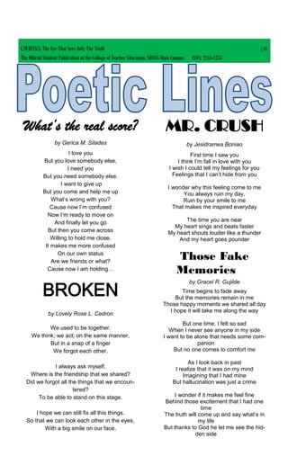 CJWRECKS: The Eye That Sees Only The Truth |46
The Official Student Publication of the College of Teacher Education, SDSSU-Main Campus ISSN: 2244-1255
What’s the real score?
by Gerica M. Silades
I love you
But you love somebody else,
I need you
But you need somebody else.
I want to give up
But you come and help me up
What’s wrong with you?
Cause now I’m confused
Now I’m ready to move on
And finally let you go
But then you come across
Willing to hold me close.
It makes me more confused
On our own status
Are we friends or what?
Cause now I am holding…
BROKEN
by Lovely Rose L. Cedron
We used to be together.
We think; we act; on the same manner,
But in a snap of a finger
We forgot each other.
I always ask myself,
Where is the friendship that we shared?
Did we forgot all the things that we encoun-
tered?
To be able to stand on this stage.
I hope we can still fix all this things.
So that we can look each other in the eyes,
With a big smile on our face.
MR. CRUSH
by Jesidramea Boniao
First time I saw you
I think I’m fall in love with you
I wish I could tell my feelings for you
Feelings that I can’t hide from you
I wonder why this feeling come to me
You always ruin my day,
Ruin by your smile to me
That makes me inspired everyday
The time you are near
My heart sings and beats faster
My heart shouts louder like a thunder
And my heart goes pounder
Those Fake
Memories
by Gracel R. Gujilde
Time begins to fade away
But the memories remain in me
Those happy moments we shared all day
I hope it will take me along the way
But one time, I felt so sad
When I never see anyone in my side
I want to be alone that needs some com-
panion
But no one comes to comfort me
As I look back in past
I realize that it was on my mind
Imagining that I had mine
But hallucination was just a crime
I wonder if it makes me feel fine
Behind those excitement that I had one
time
The truth will come up and say what’s in
my life
But thanks to God he let me see the hid-
den side
 
