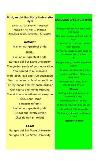 Surigao del Sur State University
Hym
Lyrics by Dr. Evelyn T. Bagood
Music by Mr. Rex T. Ingotan
Arranged by Mr. Demieboy T. Rosales
Refrain:
Hail oh our greatest pride
SDSSU
Hail oh our greatest pride
Surigao del Sur State University
The golden seeds of your education
Now spread to all mankind
With labor, love and true dedication
Your name and splendour sublime
For thy honor and thy noble mission
Our hearts and minds resound
The virtues you adhere we carry on
SDSSU our Home
( Repeat refrain)
Hail oh our greatest pride
SDSSU our loyalty reside
(Reside Refrain twice)
Coda:
Surigao del Sur State University
Surigao del Sur State University
SURIGAO DEL SUR HYM
I
Surigao del Sur our land and
our home
Constant source of light and of
love
In the warmth of your bosom
our dreams
To you we share golden land of
the strong and the free
II
Surigao del Sur sweet name we
adore
One voice we sing thy hymn
In the deeds of thy children the
glory ‘ever
Proclaim Hail today sun—
kissed land by sea
Chorus
Rolling hills and dales and
mountains high
Reaching out to the sky
In the warmth of your bosom
Our faith to you we pledge
Hail today blessed land from
above
( Repeat Chorus)
2
 