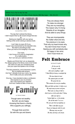 by Lovely Rose L. Cedron
The day that I entered the library,
I didn’t expect that my life would change that eas-
ily.
Seeing you together with your group,
Setting at the corner solving a calculus book.
I can’t take my eyes off of you,
Cause I was mesmerized by the beautiful view.
My heart is pounding so fast
When you look at me straightly in the eyes.
Your eyes,
I don’t know if it is just my imagination
Or a hallucination,
But I can see your sadness emotion.
Maybe you’ll think that I am so desperate,
For always going to the library every lunch break.
All I want is to see your handsome face
And your eyes that speaks a lot of things.
The days passed by, and it becomes a years.
But my feeling still remains.
And hey! I already know your name, its Jaybee.
And it really suits your personality.
One day, I have decided to take a confession.
And express to you my emotion,
But I only receive your rejection.
And now I realize to take a move on.
by Gerica M. Silades
Though were not wealthy
But still, we are happy
Knowing that there’s a family
Who supports you willingly.
Through thick and thin
So with the ups and downs
They are always there
To make me stronger
They are my everything
The reason why I’m living
Despite of our struggles
And be able to carry things.
They are incomparable
No matter what and why
Too precious in my eyes
That only my heart knows why.
You don’t know how it hurts
Seeing you with somebody else
So happy in her arms.
And I must move on.
Felt Embrace
by Gracel R. Gujilde
As time goes by
I step for a while
And made everything’s right
I thank God for having a wonderful life
He turns hatred to loved
He captured false over truth
He spread his love
That measures his care for everything
When god holds my hands, he lifts me up
He swept away my tears and fears
That made me strong to hold on
And he put me to the world where I belong
God never left me
Instead lifted me, is his priority
For all the trials I’ve me in
He never gets tired of comforting me
That’s what God may give
If you are happy for what he made
Blessings may come fast
For those who keep in his hands
CJWRECKS: The Eye That Sees Only The Truth |47
The Official Student Publication of the College of Teacher Education, SDSSU-Main Campus ISSN: 2244-1255
 