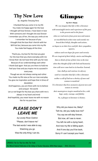 CJWRECKS: The Eye That Sees Only The Truth |48
The Official Student Publication of the College of Teacher Education, SDSSU-Main Campus ISSN: 2244-1255
PLEASE DON’T
LEAVE ME
by Lovely Rose Cedron
‘‘Please, don’t leave me‘‘
The last words I was able to say.
Watching you go
Was the only thing I can do.
Why did you leave me, Baby?
Tell me, did you really love me?
You say we will stay forever,
But now, all I see is never.
You left me with a dying heart,
And now my life is falling apart.
And if one day you’ll be back,
Sorry if I can’t accept your heart.
Glimpse
by Josie Alngog
We can imagine that life is like a literature
with meaningful stories and experiences of the past,
to the present and in the future
when we read stories from great men and women
we travelled back to their time and warmly em-
braced their beliefs, thoughts and actions.
we began to see their lives and felt their sympathies
agonies,
sadness and even hopes for peace and serenity
We are inspired of their beliefs, stories and thoughts
that we think of time of their time to the time
when they thought of life with God and humanity
time will never come back to its baseline Instead,
time shall go and continue its odyssey
until we remember that life is like a literature
neither a will of God nor a destiny of man and
woman to mankind
It is literature that lives memories of great men and
women in eternity
their masterpieces inspire mankind to live, with
hope, unity, courage, and fidelity
So, a glimpse to literature is history.
Thy New Love
by Angelito Timcang Pera
I thanked that you come in to my life
You make me happy again for the love
I thought will lose forever, I have been in love
With someone and I thought she was forever
I remember you of her, the way you smile at me
I remember her because of you
I thought that the love that I cherish with her
Will lost but, because you came into my life
You make feel happy all the time
Thank you, my love for the love you give
For the love that you share everyday with me
I know that I do not have time with you for now
Because of our understandings each other
I thank God again that you are there to hold me
Feel your love and you inspire me to succeed in
every way
Though we are not always seeing each other
You made my life new as the sun rises everyday
You give me inspiration and hope that in times of
desolation
And happiness, you are there with me to believe
and conquer the world
Let us not forget for thy love you share with me is
always in my heart and mind
And hopefully, you never leave me with no reason
like for my past love.
 