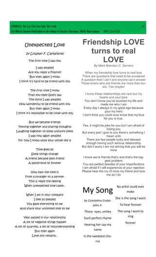 CJWRECKS: The Eye That Sees Only The Truth |49
The Official Student Publication of the College of Teacher Education, SDSSU-Main Campus ISSN: 2244-1255
Unexpected Love
by Loujean F. Castañares
The first time I saw you
I was amazed
Are you really a Filipino?
But then again I know
I think it’s hard to be friend with you
The first time I know
That you obey God’s law
The more I was amazed
How wonderful to be friend with you
But then again I know
I think it’s impossible to be close with you
But we became friends
Texting together and sharing thoughts
Laughing together to some unfunny jokes
I was now again amazed
For now I know what your whole life is
Time goes by
Some things change
A friend became best friend
A bestfriend of forever
How fast the time is
From a stranger to a partner
This is really the feeling
When unexpected love came..
When I am in your company
I feel so blessed
You gave everything to me
And share your unlimited love to me
Year passed in our relationship
A lot of negative things happen
A lot of quarrels, a lot of misunderstanding
But then again
Love still remains..
My Song
by Constatino Craba-
jales Jr.
Those eyes, smiles
Such perfect rhyme
Hearing her say my
name
Is the sweetest cho-
rus
No artist could ever
make
She is the song I want
To hear forever
The song I want to
sing
forever
Friendship LOVE
turns to real
LOVE
By Mark Brandon C. Serrano
When my friendship love turns to real love
There are questions that need to be answered
A question that I can’t and anyone can’t answer
Those lovers who are friends are more than lov-
ers. Yes maybe!
I know these relationships are rare but my
hearts and soul dare
You don’t know you've touched my life and
made me who I am
Every day I always in my good ego because
your my hero
I don't think you could ever know that my love
for you is true.
Yes, it might be joke for you but I am afraid of
losing you
But every jest I give to you there’s something I
mean unto
There are few people lucky and blessed
enough having such serious relationship
But don’t worry I am not aiming that you will be
mine
I know we’re friends that’s and that’s the big-
gest problem
You are perfect besides of your imperfections
I am afraid if I will experience of your rejection
Please hear the cry of mine my friend and love
me as I do
 