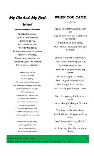 My Life And My Best-
friend
By Loujean Falcon Castañares
Strengthens my heart
When it feels awakened
Cover my sorrow
And wipe all my tears
When my hearts cry,
Please let me have your embrace
When it is wounded,
Please let me have your kiss
For you oh Lord is my strength
My life and my bestfriend
WHEN YOU CAME
by Gena Mandigal
You accidentally came into my
life,
And at once you put a smile on
my heart,
I don’t know how I feel,
But I think I’m falling with you
so near.
There’s a time that we’ve met,
And I don’t know what I felt,
My heart beats so fast,
Now I’m sure you owned my
heart.
I’m so happy to have you,
And I’m glad to be with you,
You’re a gift from heaven,
And I thank god that you came.
You changed my life in a mo-
ment,
I never thought that you’ll made
it,
You love me for what I am,
And I will love till your world is
mine.
I don’t know what may this feel-
ings,
but I can say that there’s some-
thing.
My Love From The Star
by Gena F. Mandigal
I wait for too long,
For someone who will come along,
I ask the presence of heaven and the stars,
And hoping that you’re not so far.
Till I met someone,
and he beacame a friend of mine,
we shared every moments,
even in happiness and lonliness.
until one day passed by,
you’re the reason of my smile,
I don’t know what may this feelings,
but I can say that theres something.
I love you and you love me too,
and im so glad to have you,
you to me are everything,
and im so thankful to heaven.
CJWRECKS: The Eye That Sees Only The Truth |50
The Official Student Publication of the College of Teacher Education, SDSSU-Main Campus ISSN: 2244-1255
 