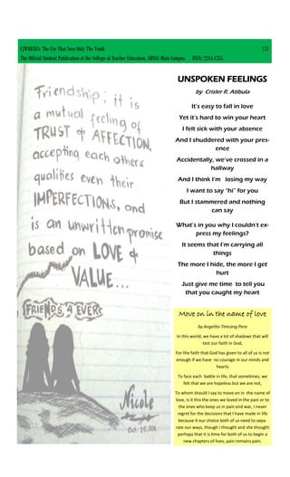 CJWRECKS: The Eye That Sees Only The Truth |51
The Official Student Publication of the College of Teacher Education, SDSSU-Main Campus ISSN: 2244-1255
UNSPOKEN FEELINGS
by Crisler R. Atibula
It’s easy to fall in love
Yet it’s hard to win your heart
I felt sick with your absence
And I shuddered with your pres-
ence
Accidentally, we’ve crossed in a
hallway
And I think I’m losing my way
I want to say “hi” for you
But I stammered and nothing
can say
What’s in you why I couldn’t ex-
press my feelings?
It seems that I’m carrying all
things
The more I hide, the more I get
hurt
Just give me time to tell you
that you caught my heart
Move on in the name of love
by Angelito Timcang Pera
In this world, we have a lot of shadows that will
test our faith in God,
For the faith that God has given to all of us is not
enough if we have no courage in our minds and
hearts
To face each battle in life, that sometimes, we
felt that we are hopeless but we are not,
To whom should I say to move on in the name of
love, is it this the ones we loved in the past or to
the ones who keep us in pain and war, I never
regret for the decisions that I have made in life
because it our choice both of us need to sepa-
rate our ways, though I thought and she thought
perhaps that it is time for both of us to begin a
new chapters of lives, pain remains pain.
 