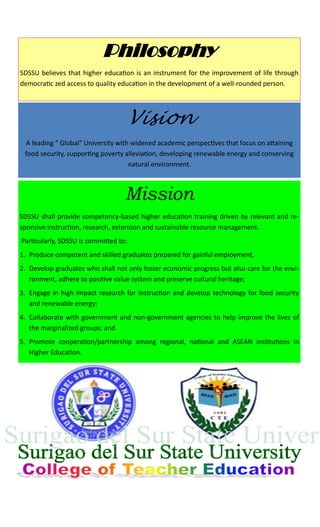Philosophy
SDSSU believes that higher education is an instrument for the improvement of life through
democratic zed access to quality education in the development of a well-rounded person.
Vision
A leading “ Global” University with widened academic perspectives that focus on attaining
food security, supporting poverty alleviation, developing renewable energy and conserving
natural environment.
Mission
SDSSU shall provide competency-based higher education training driven by relevant and re-
sponsive instruction, research, extension and sustainable resource management.
Particularly, SDSSU is committed to:
1. Produce competent and skilled graduates prepared for gainful employment,
2. Develop graduates who shall not only foster economic progress but also care for the envi-
ronment, adhere to positive value system and preserve cultural heritage;
3. Engage in high impact research for instruction and develop technology for food security
and renewable energy;
4. Collaborate with government and non-government agencies to help improve the lives of
the marginalized groups; and
5. Promote cooperation/partnership among regional, national and ASEAN institutions in
Higher Education.
 