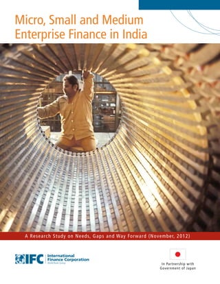 Micro, Small and Medium
Enterprise Finance in India
A Research Study on Needs, Gaps and Way Forward (November, 2012)
In Partnership with
Government of Japan
 